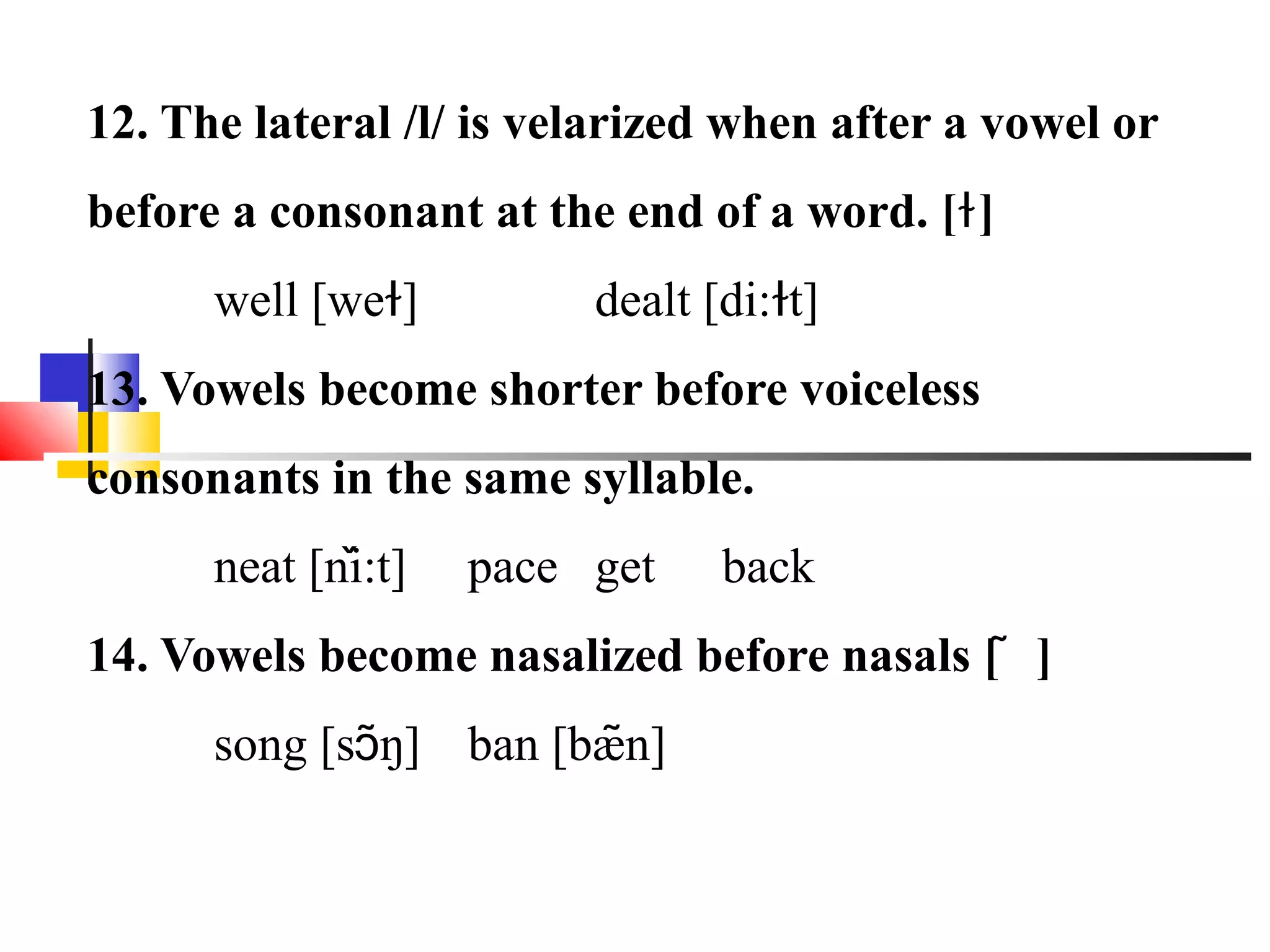 12. The lateral /l/ is velarized when after a vowel or
before a consonant at the end of a word. [ɫ ]
      well [weɫ]         dealt [di:ɫt]
13. Vowels become shorter before voiceless
consonants in the same syllable.
              ̌
      neat [ni:t]   pace get    back
14. Vowels become nasalized before nasals [ ͂ ]
      song [sɔ͂ŋ] ban [bæn]
                         ͂
 