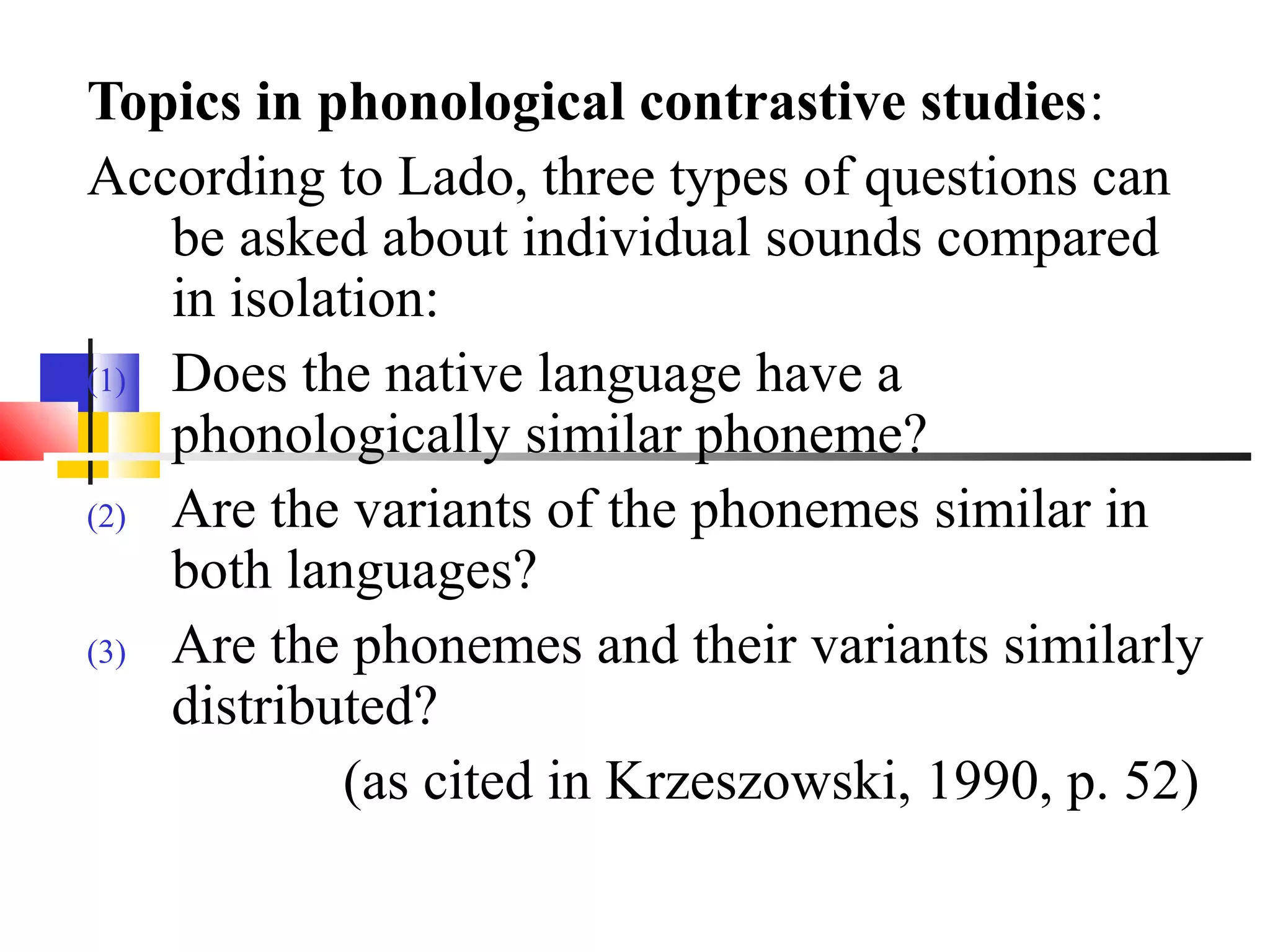 Topics in phonological contrastive studies:
According to Lado, three types of questions can
    be asked about individual sounds compared
    in isolation:
(1) Does the native language have a
    phonologically similar phoneme?
(2) Are the variants of the phonemes similar in
    both languages?
(3) Are the phonemes and their variants similarly
    distributed?
            (as cited in Krzeszowski, 1990, p. 52)
 