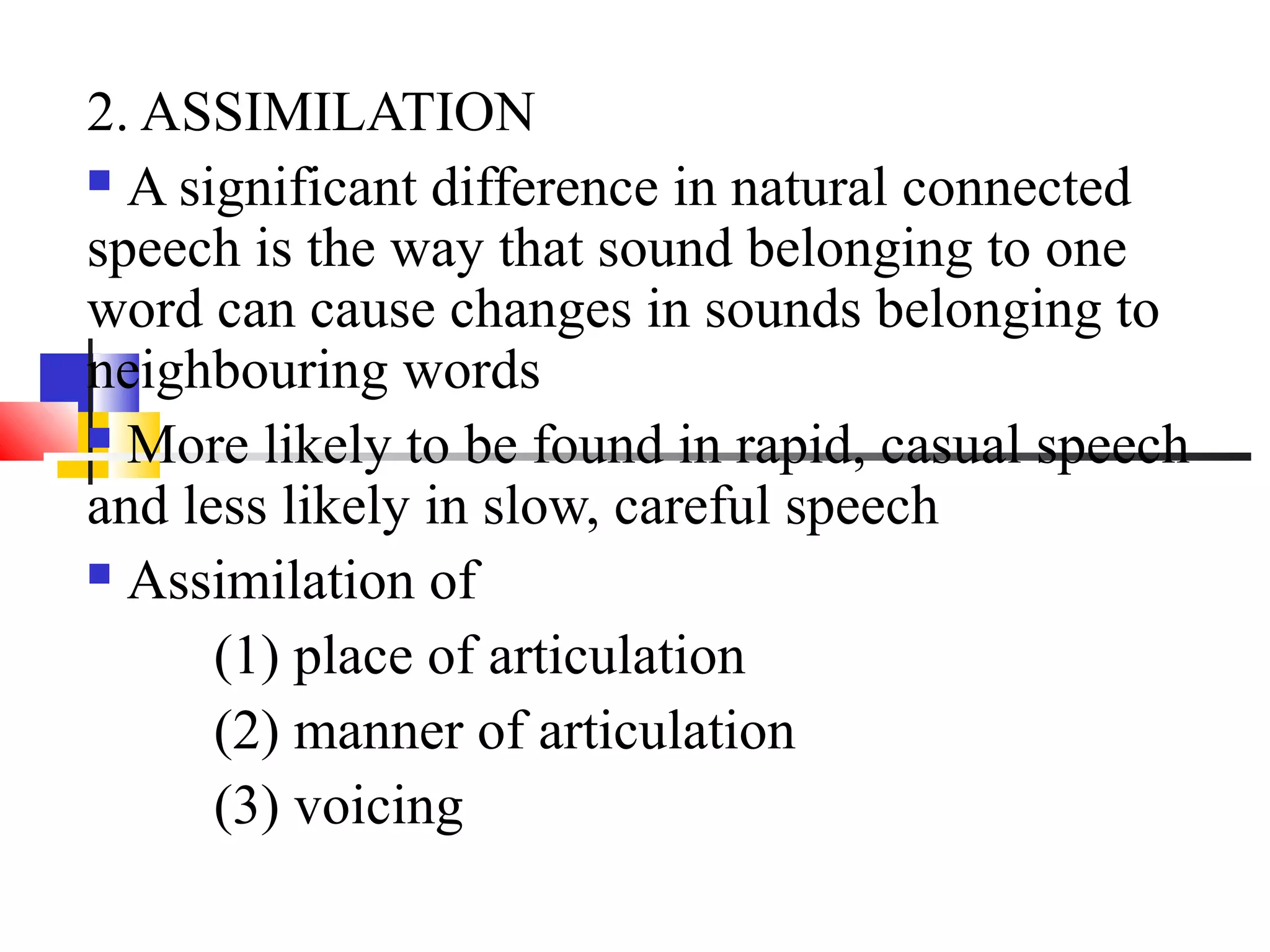 2. ASSIMILATION
 A significant difference in natural connected

speech is the way that sound belonging to one
word can cause changes in sounds belonging to
neighbouring words
 More likely to be found in rapid, casual speech

and less likely in slow, careful speech
 Assimilation of

      (1) place of articulation
      (2) manner of articulation
      (3) voicing
 