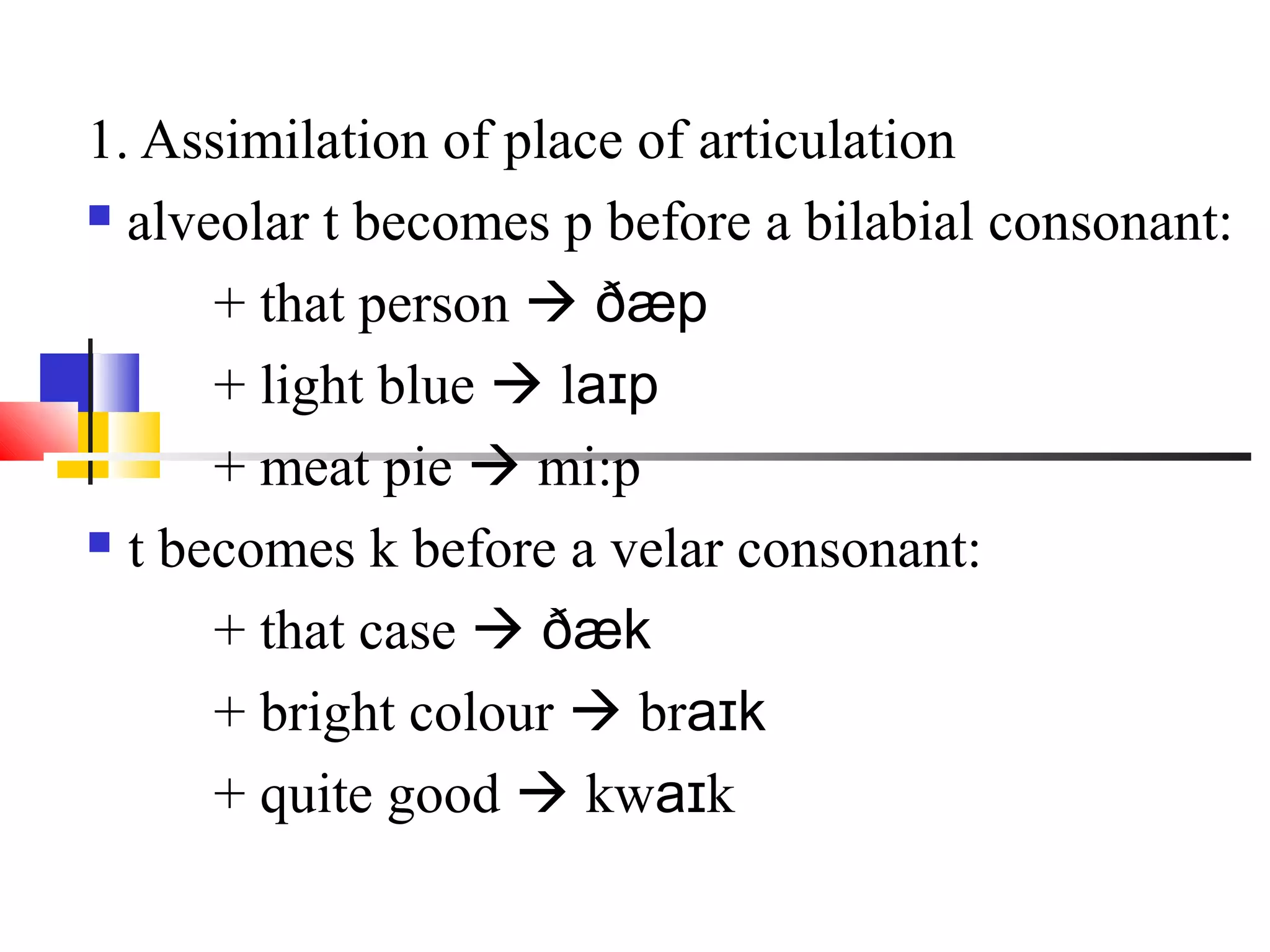 1. Assimilation of place of articulation
 alveolar t becomes p before a bilabial consonant:

      + that person  ðæp
      + light blue  laɪp
      + meat pie  mi:p
 t becomes k before a velar consonant:

      + that case  ðæk
      + bright colour  braɪk
      + quite good  kwaɪk
 