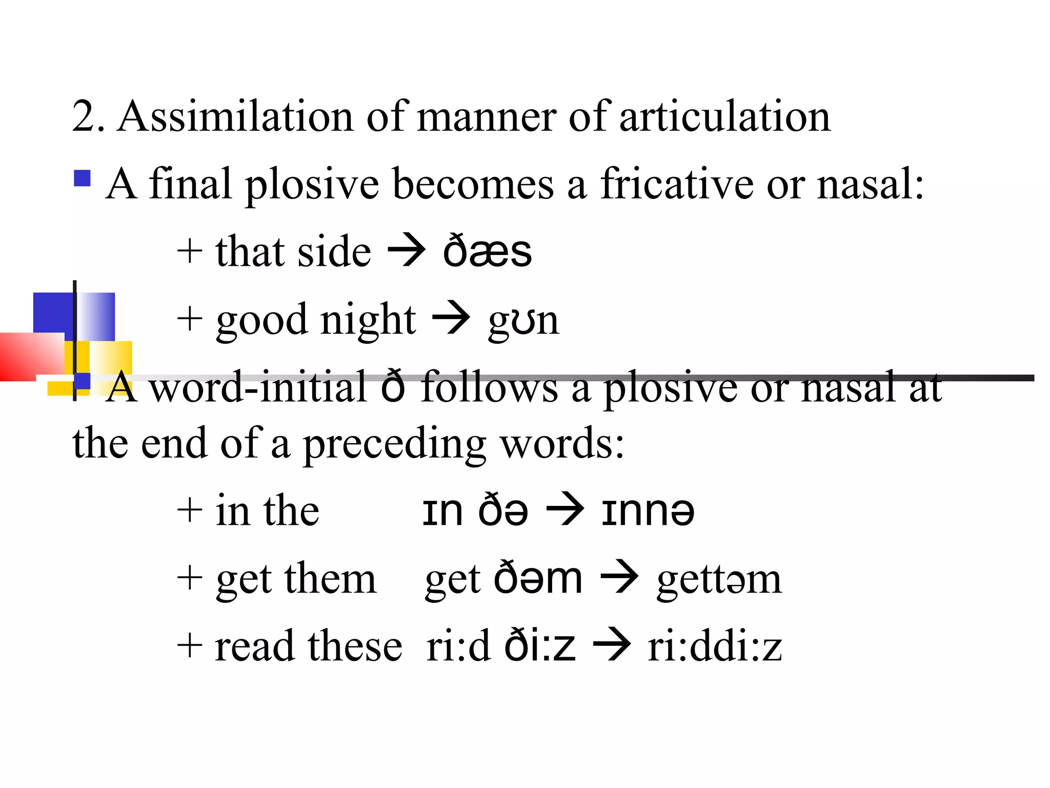 2. Assimilation of manner of articulation
 A final plosive becomes a fricative or nasal:

      + that side  ðæs
      + good night  gʊn
 A word-initial ð follows a plosive or nasal at

the end of a preceding words:
      + in the     ɪn ðə  ɪnnə
      + get them get ðəm  gettəm
      + read these ri:d ði:z  ri:ddi:z
 