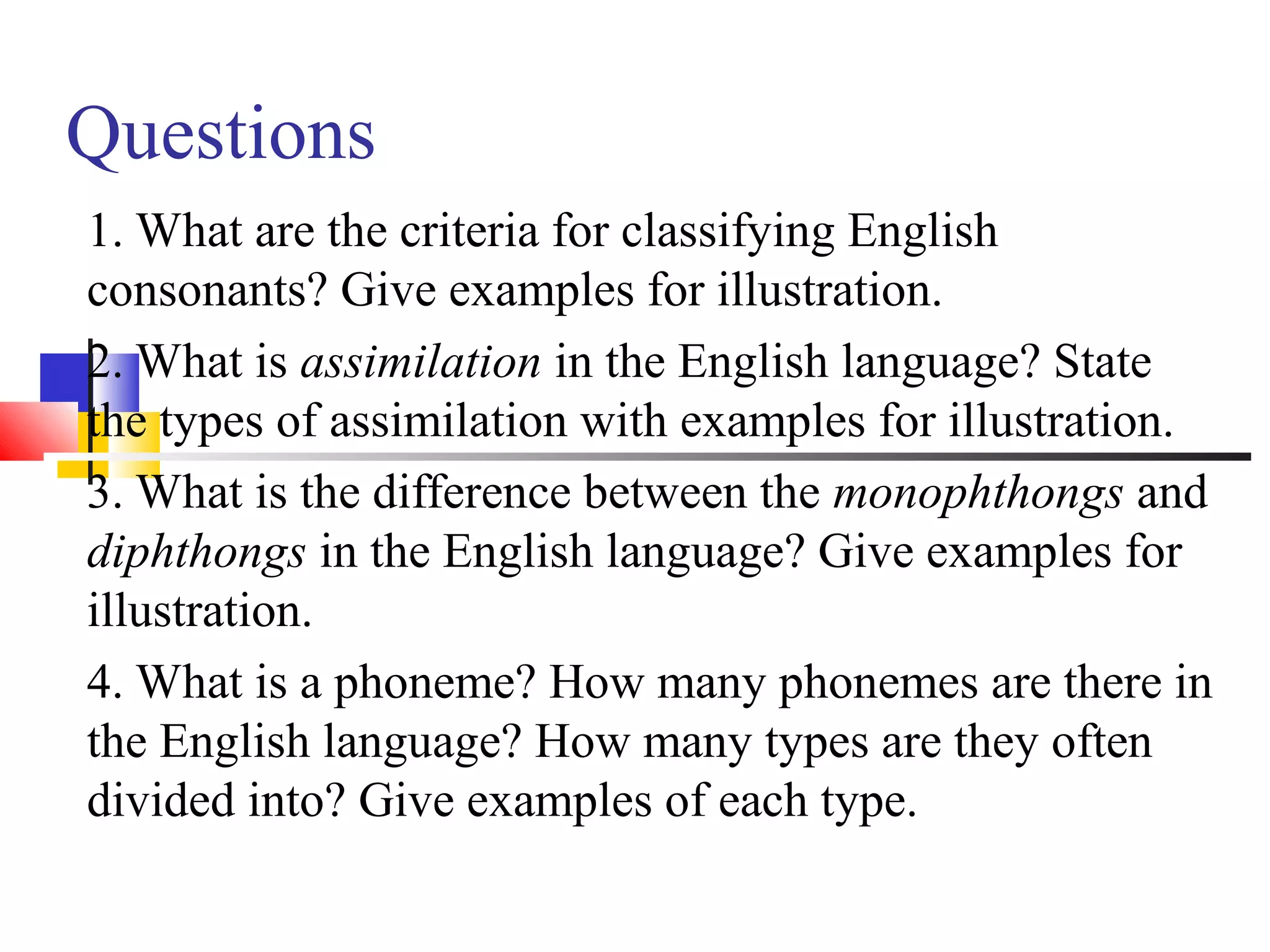 Questions
1. What are the criteria for classifying English
consonants? Give examples for illustration.
2. What is assimilation in the English language? State
the types of assimilation with examples for illustration.
3. What is the difference between the monophthongs and
diphthongs in the English language? Give examples for
illustration.
4. What is a phoneme? How many phonemes are there in
the English language? How many types are they often
divided into? Give examples of each type.
 