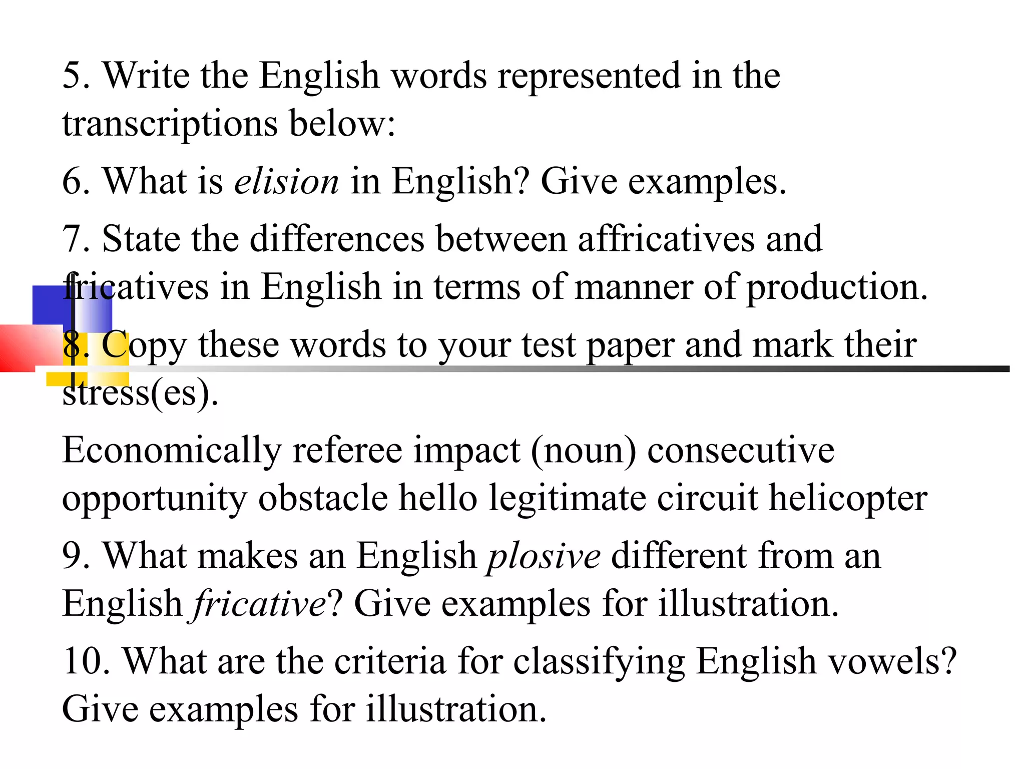 5. Write the English words represented in the
transcriptions below:
6. What is elision in English? Give examples.
7. State the differences between affricatives and
fricatives in English in terms of manner of production.
8. Copy these words to your test paper and mark their
stress(es).
Economically referee impact (noun) consecutive
opportunity obstacle hello legitimate circuit helicopter
9. What makes an English plosive different from an
English fricative? Give examples for illustration.
10. What are the criteria for classifying English vowels?
Give examples for illustration.
 