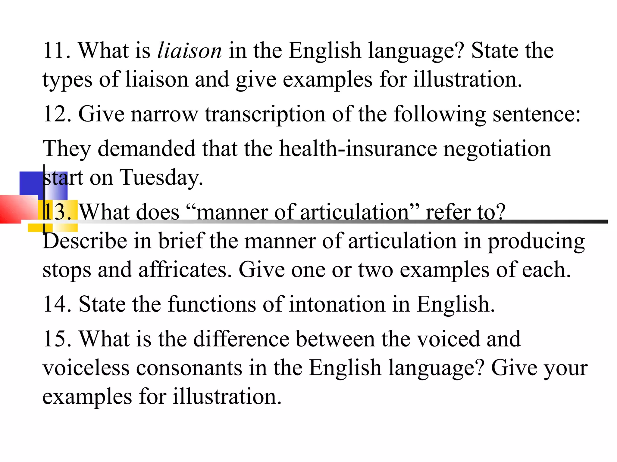 11. What is liaison in the English language? State the
types of liaison and give examples for illustration.
12. Give narrow transcription of the following sentence:
They demanded that the health-insurance negotiation
start on Tuesday.
13. What does “manner of articulation” refer to?
Describe in brief the manner of articulation in producing
stops and affricates. Give one or two examples of each.
14. State the functions of intonation in English.
15. What is the difference between the voiced and
voiceless consonants in the English language? Give your
examples for illustration.
 