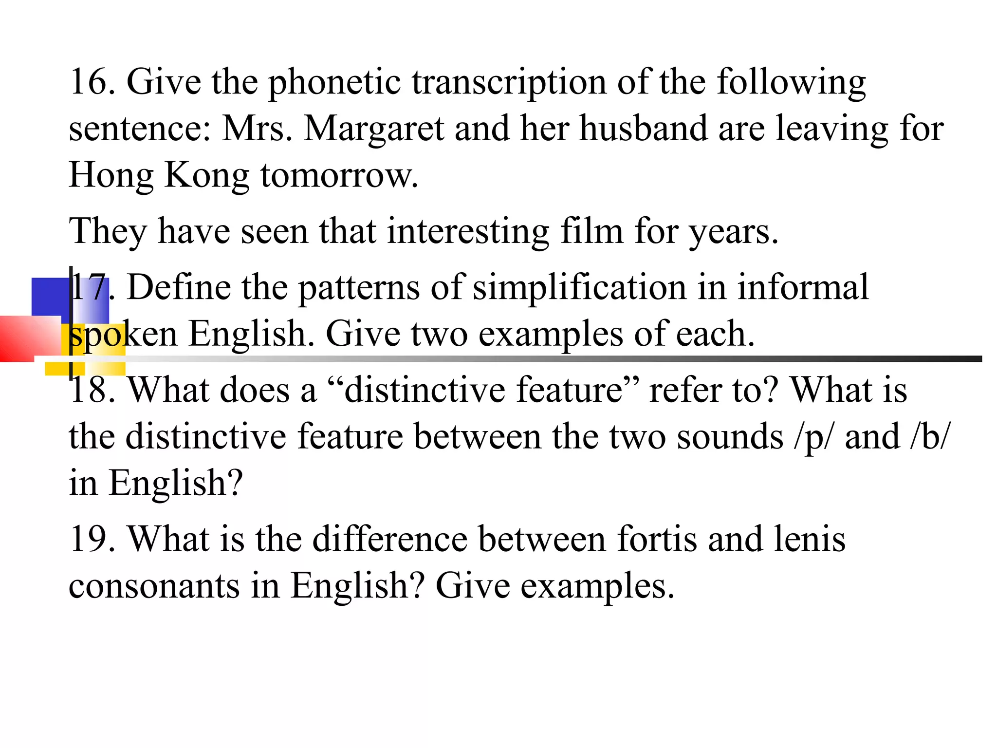 16. Give the phonetic transcription of the following
sentence: Mrs. Margaret and her husband are leaving for
Hong Kong tomorrow.
They have seen that interesting film for years.
17. Define the patterns of simplification in informal
spoken English. Give two examples of each.
18. What does a “distinctive feature” refer to? What is
the distinctive feature between the two sounds /p/ and /b/
in English?
19. What is the difference between fortis and lenis
consonants in English? Give examples.
 