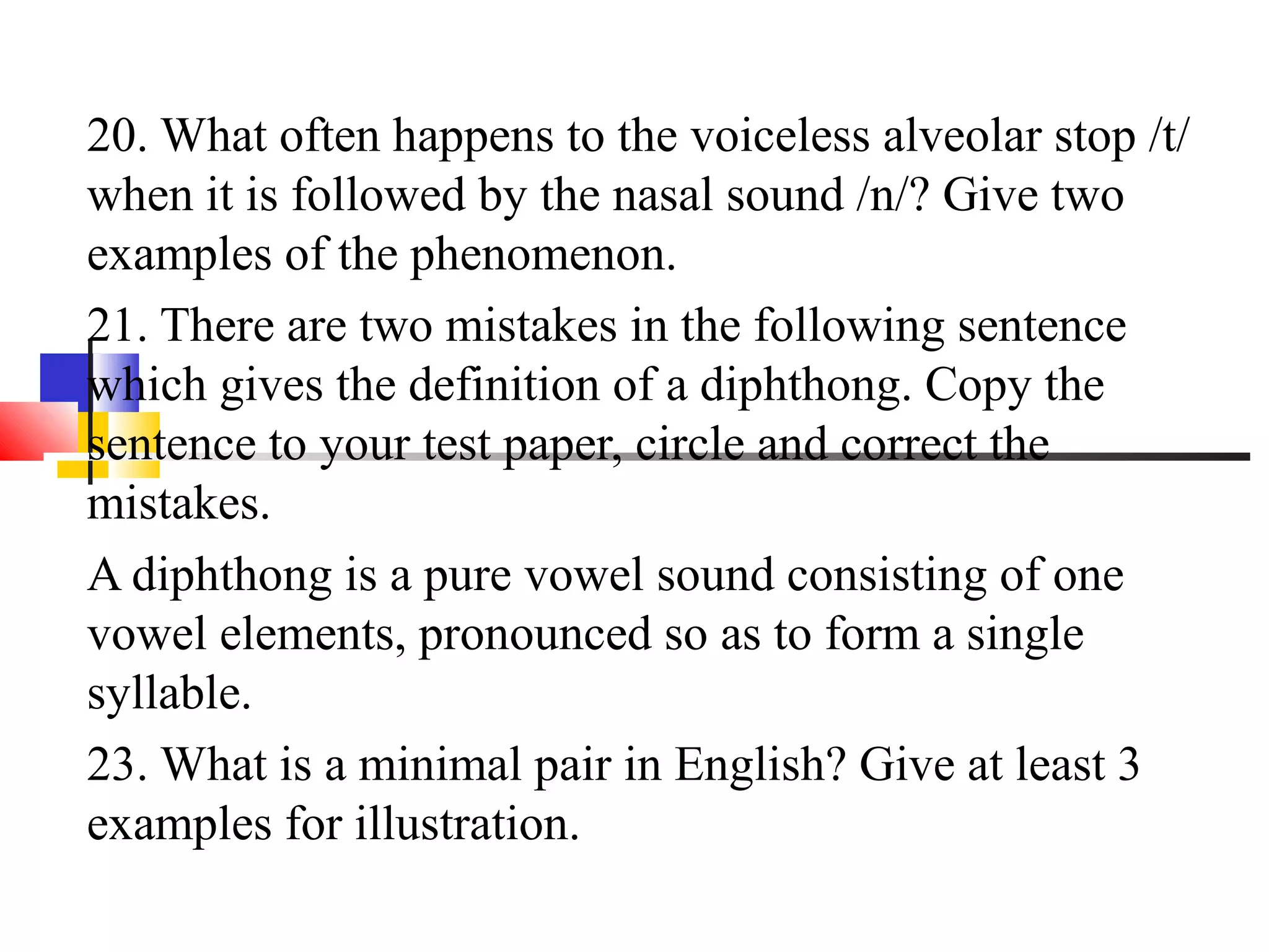 20. What often happens to the voiceless alveolar stop /t/
when it is followed by the nasal sound /n/? Give two
examples of the phenomenon.
21. There are two mistakes in the following sentence
which gives the definition of a diphthong. Copy the
sentence to your test paper, circle and correct the
mistakes.
A diphthong is a pure vowel sound consisting of one
vowel elements, pronounced so as to form a single
syllable.
23. What is a minimal pair in English? Give at least 3
examples for illustration.
 