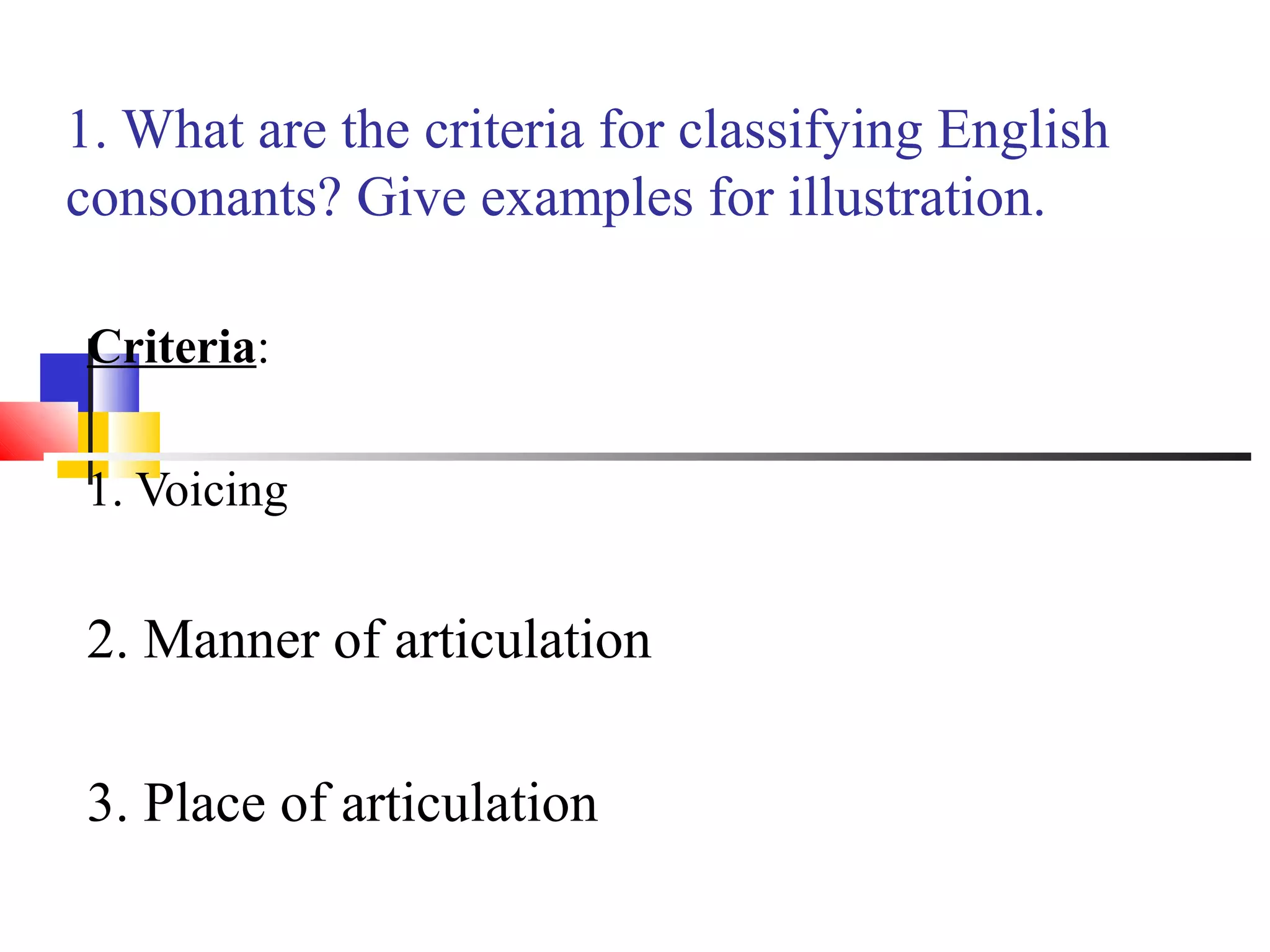 1. What are the criteria for classifying English
consonants? Give examples for illustration.

Criteria:

1. Voicing


2. Manner of articulation

3. Place of articulation
 