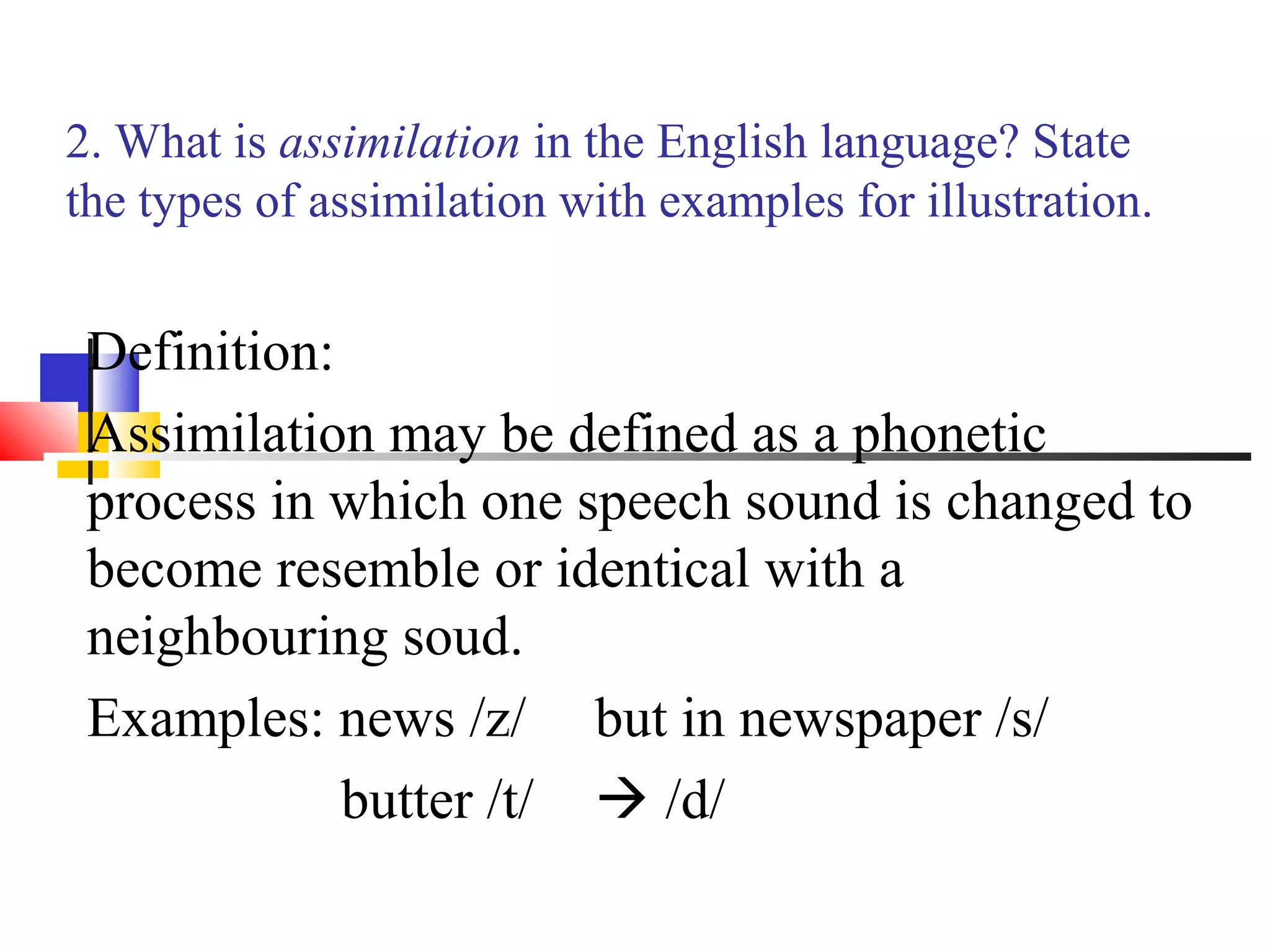 2. What is assimilation in the English language? State
the types of assimilation with examples for illustration.


 Definition:
 Assimilation may be defined as a phonetic
 process in which one speech sound is changed to
 become resemble or identical with a
 neighbouring soud.
 Examples: news /z/ but in newspaper /s/
             butter /t/  /d/
 