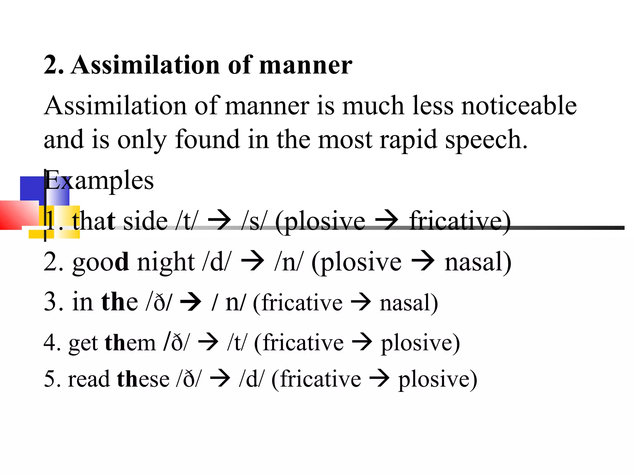 2. Assimilation of manner
Assimilation of manner is much less noticeable
and is only found in the most rapid speech.
Examples
1. that side /t/  /s/ (plosive  fricative)
2. good night /d/  /n/ (plosive  nasal)
3. in the /ð/  / n/ (fricative  nasal)
4. get them /ð/  /t/ (fricative  plosive)
5. read these /ð/  /d/ (fricative  plosive)
 