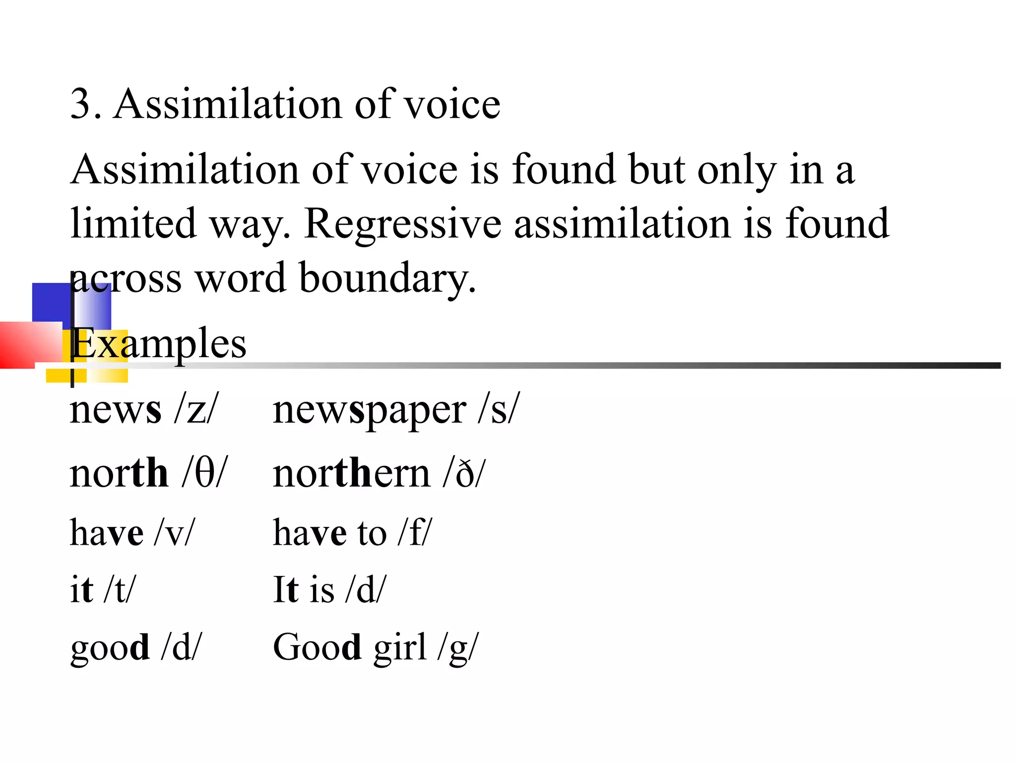 3. Assimilation of voice
Assimilation of voice is found but only in a
limited way. Regressive assimilation is found
across word boundary.
Examples
news /z/ newspaper /s/
north /θ/ northern /ð/
have /v/   have to /f/
it /t/     It is /d/
good /d/   Good girl /g/
 