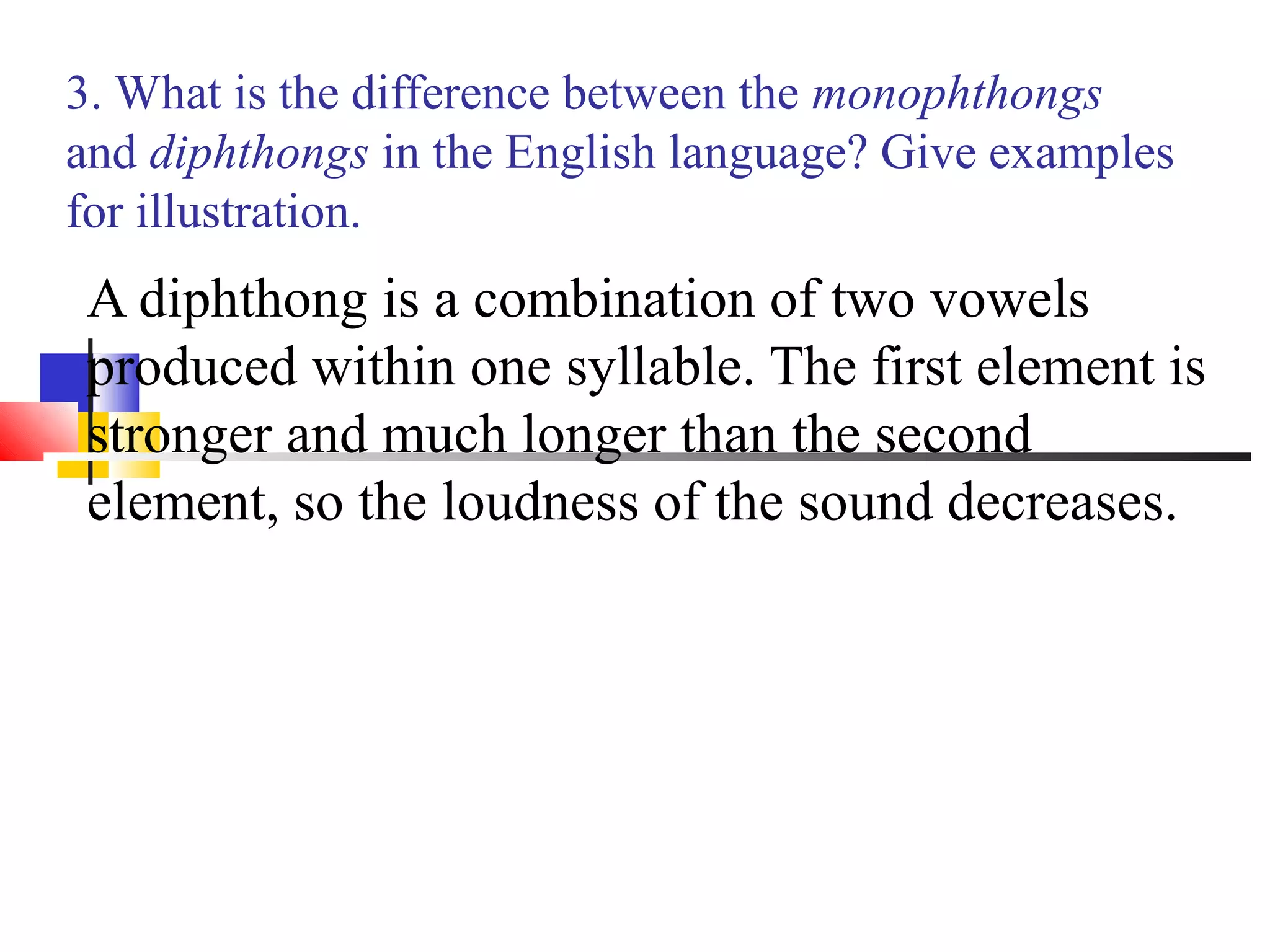 3. What is the difference between the monophthongs
and diphthongs in the English language? Give examples
for illustration.
 A diphthong is a combination of two vowels
 produced within one syllable. The first element is
 stronger and much longer than the second
 element, so the loudness of the sound decreases.
 