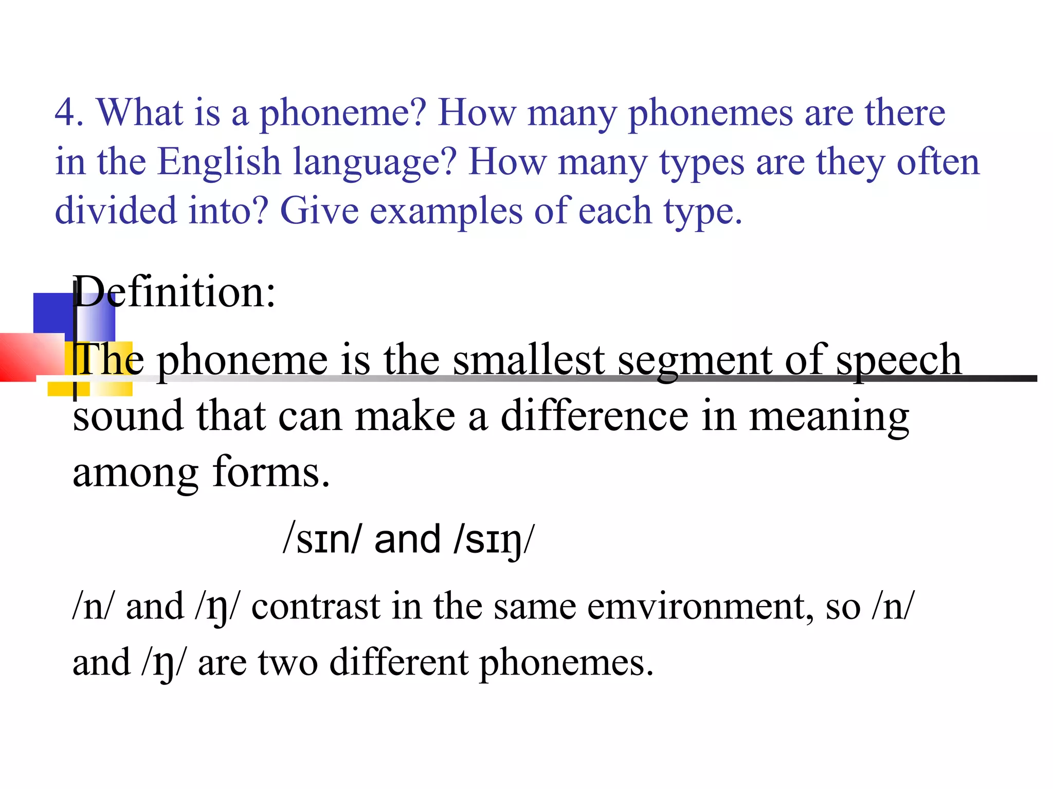 4. What is a phoneme? How many phonemes are there
in the English language? How many types are they often
divided into? Give examples of each type.

 Definition:
 The phoneme is the smallest segment of speech
 sound that can make a difference in meaning
 among forms.
               /sɪn/ and /sɪŋ/
 /n/ and /ŋ/ contrast in the same emvironment, so /n/
 and /ŋ/ are two different phonemes.
 
