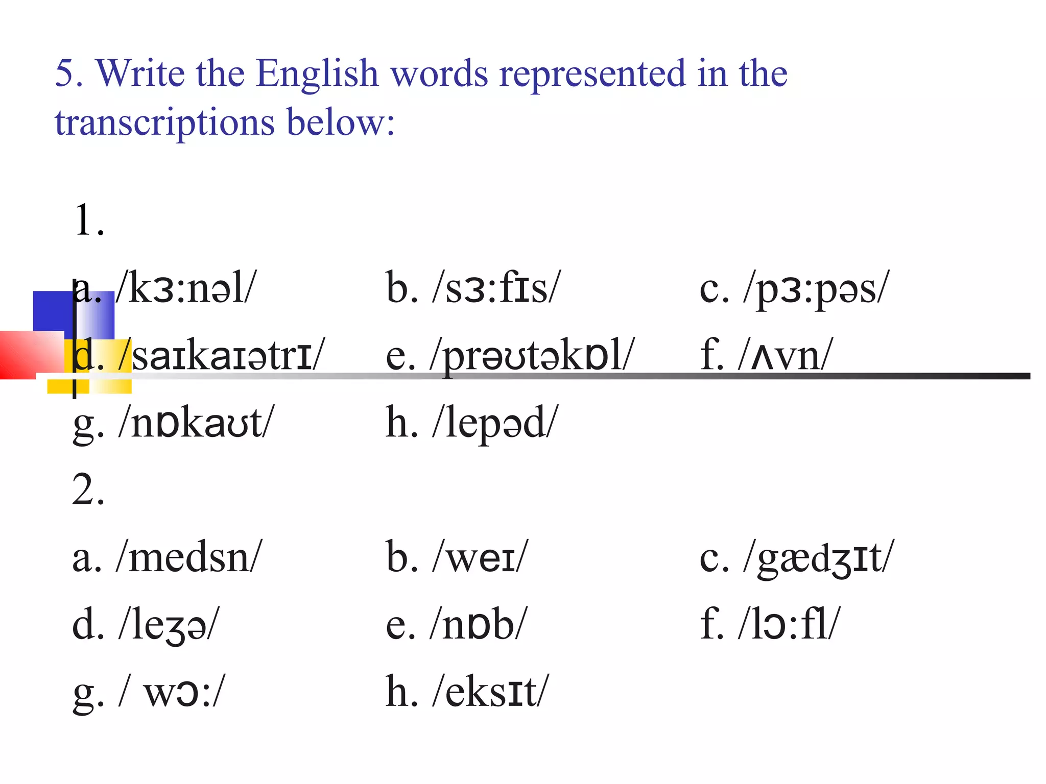 5. Write the English words represented in the
transcriptions below:

 1.
 a. /kɜ:nəl/        b. /sɜ:fɪs/        c. /pɜ:pəs/
 d. /saɪkaɪətrɪ/    e. /prəʊtəkɒl/     f. /ʌvn/
 g. /nɒkaʊt/        h. /lepəd/
 2.
 a. /medsn/         b. /weɪ/           c. /gædʒɪt/
 d. /leʒə/          e. /nɒb/           f. /lɔ:fl/
 g. / wɔ:/          h. /eksɪt/
 