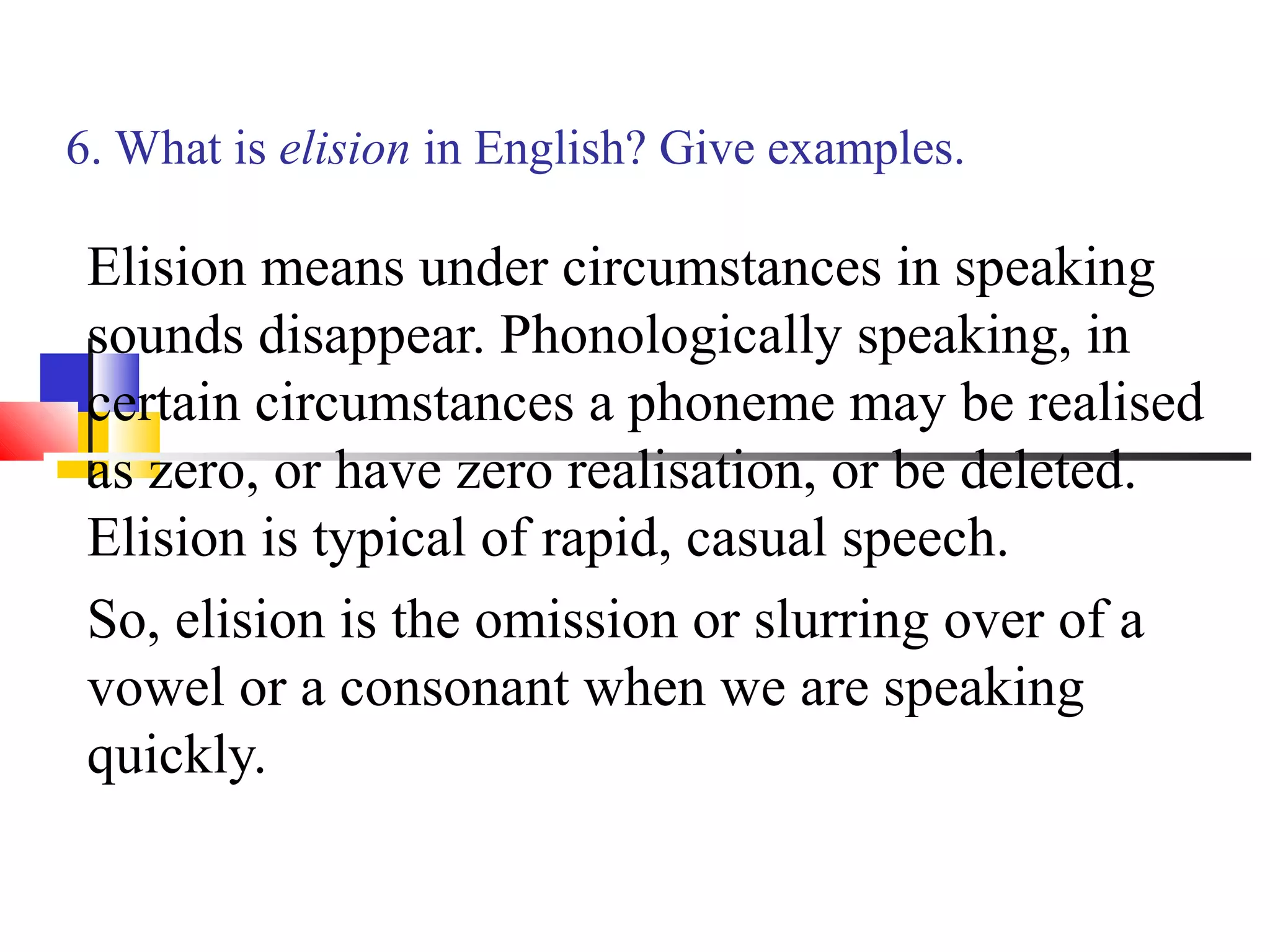 6. What is elision in English? Give examples.

 Elision means under circumstances in speaking
 sounds disappear. Phonologically speaking, in
 certain circumstances a phoneme may be realised
 as zero, or have zero realisation, or be deleted.
 Elision is typical of rapid, casual speech.
 So, elision is the omission or slurring over of a
 vowel or a consonant when we are speaking
 quickly.
 