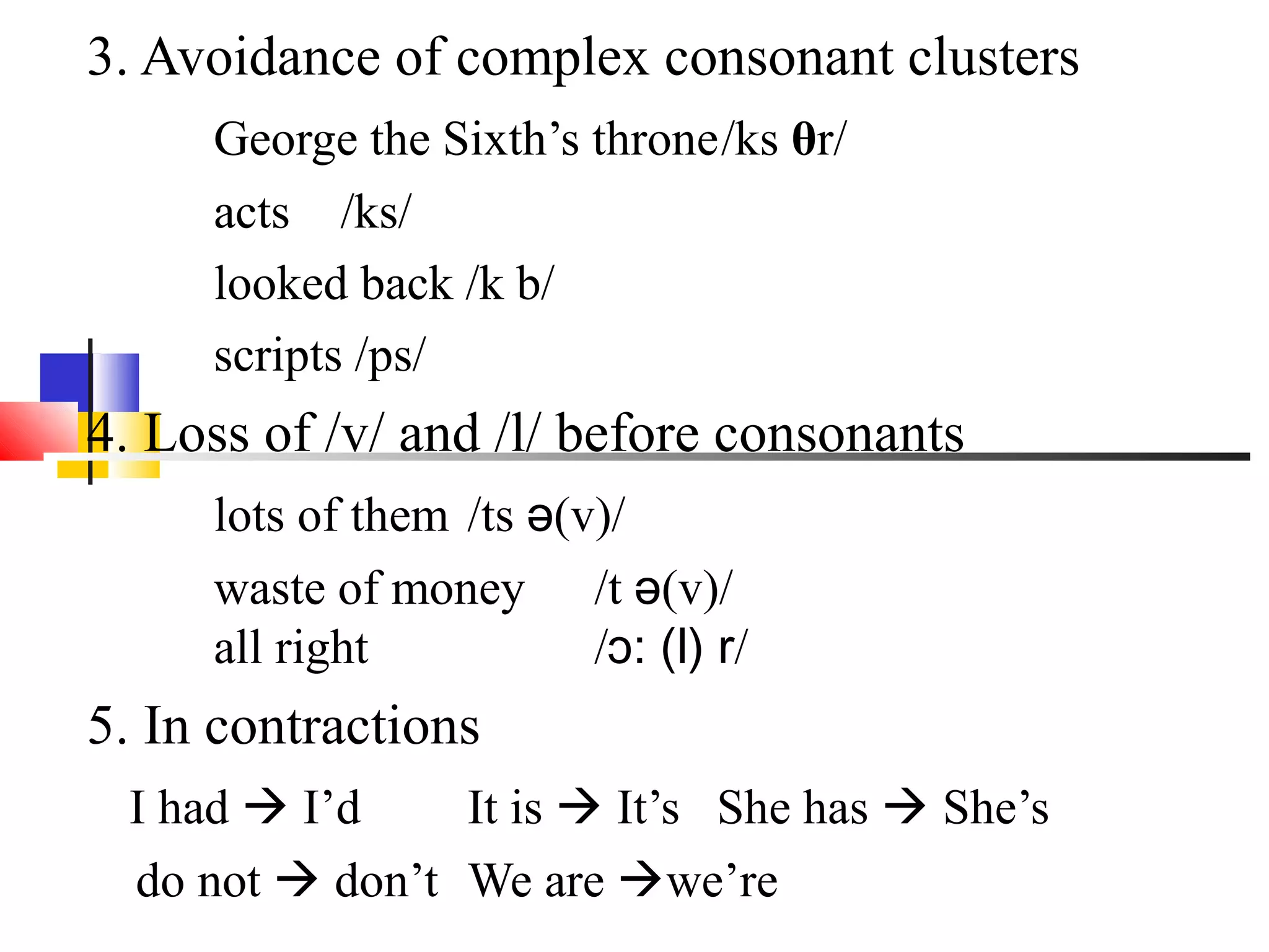 3. Avoidance of complex consonant clusters
     George the Sixth’s throne/ks θr/
     acts /ks/
     looked back /k b/
     scripts /ps/
4. Loss of /v/ and /l/ before consonants
     lots of them /ts ə(v)/
     waste of money /t ə(v)/
     all right           /ɔ: (l) r/
5. In contractions
 I had  I’d    It is  It’s She has  She’s
 do not  don’t We are we’re
 