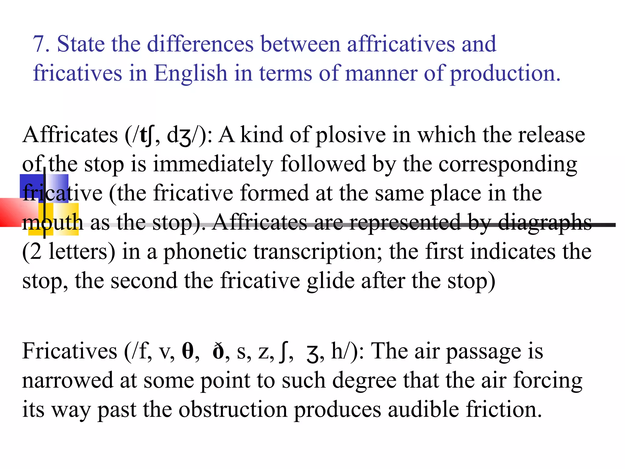 7. State the differences between affricatives and
 fricatives in English in terms of manner of production.

Affricates (/tʃ, dʒ/): A kind of plosive in which the release
of the stop is immediately followed by the corresponding
fricative (the fricative formed at the same place in the
mouth as the stop). Affricates are represented by diagraphs
(2 letters) in a phonetic transcription; the first indicates the
stop, the second the fricative glide after the stop)

Fricatives (/f, v, θ, ð, s, z, ʃ, ʒ, h/): The air passage is
narrowed at some point to such degree that the air forcing
its way past the obstruction produces audible friction.
 