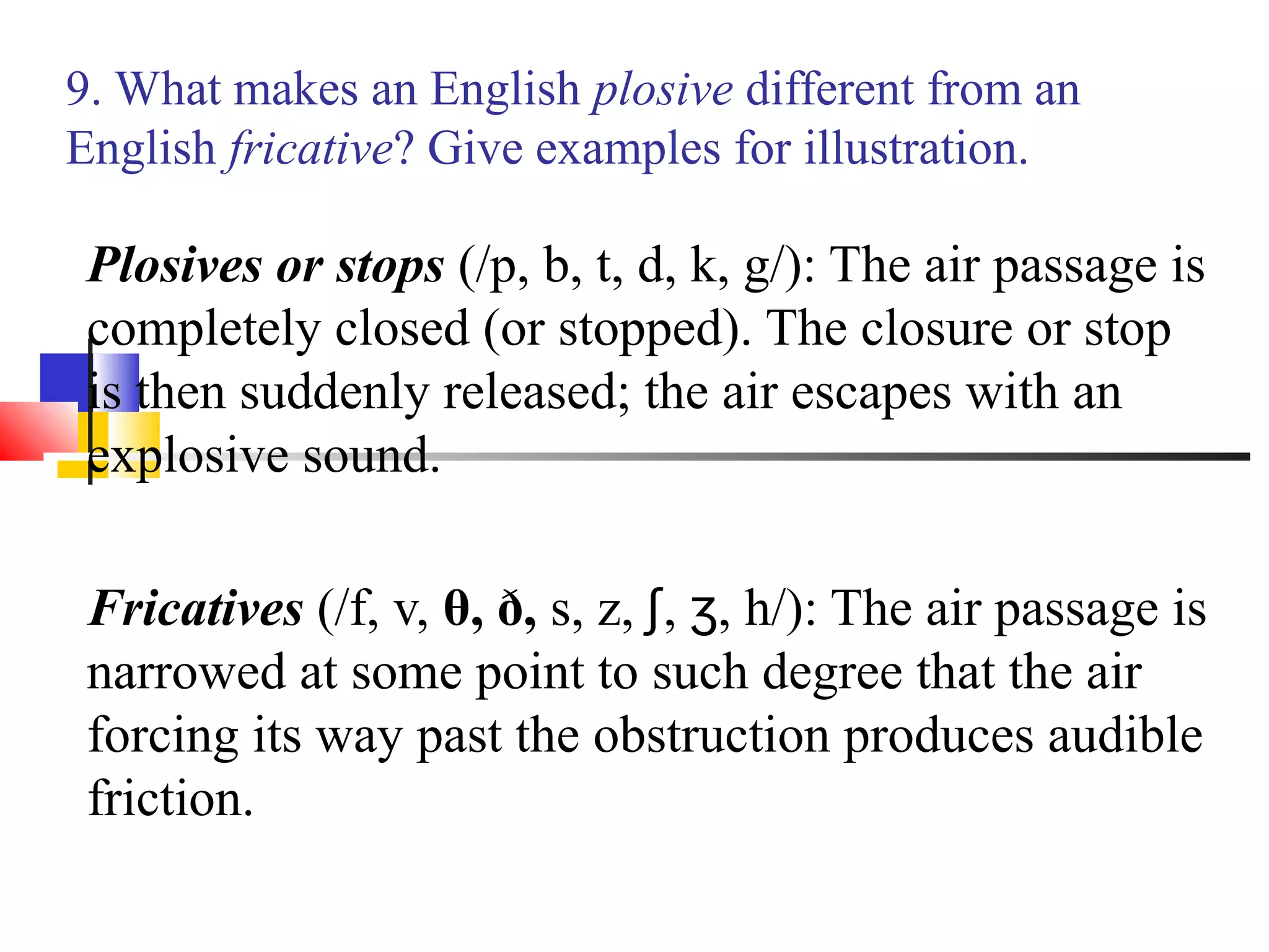 9. What makes an English plosive different from an
English fricative? Give examples for illustration.

 Plosives or stops (/p, b, t, d, k, g/): The air passage is
 completely closed (or stopped). The closure or stop
 is then suddenly released; the air escapes with an
 explosive sound.

 Fricatives (/f, v, θ, ð, s, z, ʃ, ʒ, h/): The air passage is
 narrowed at some point to such degree that the air
 forcing its way past the obstruction produces audible
 friction.
 