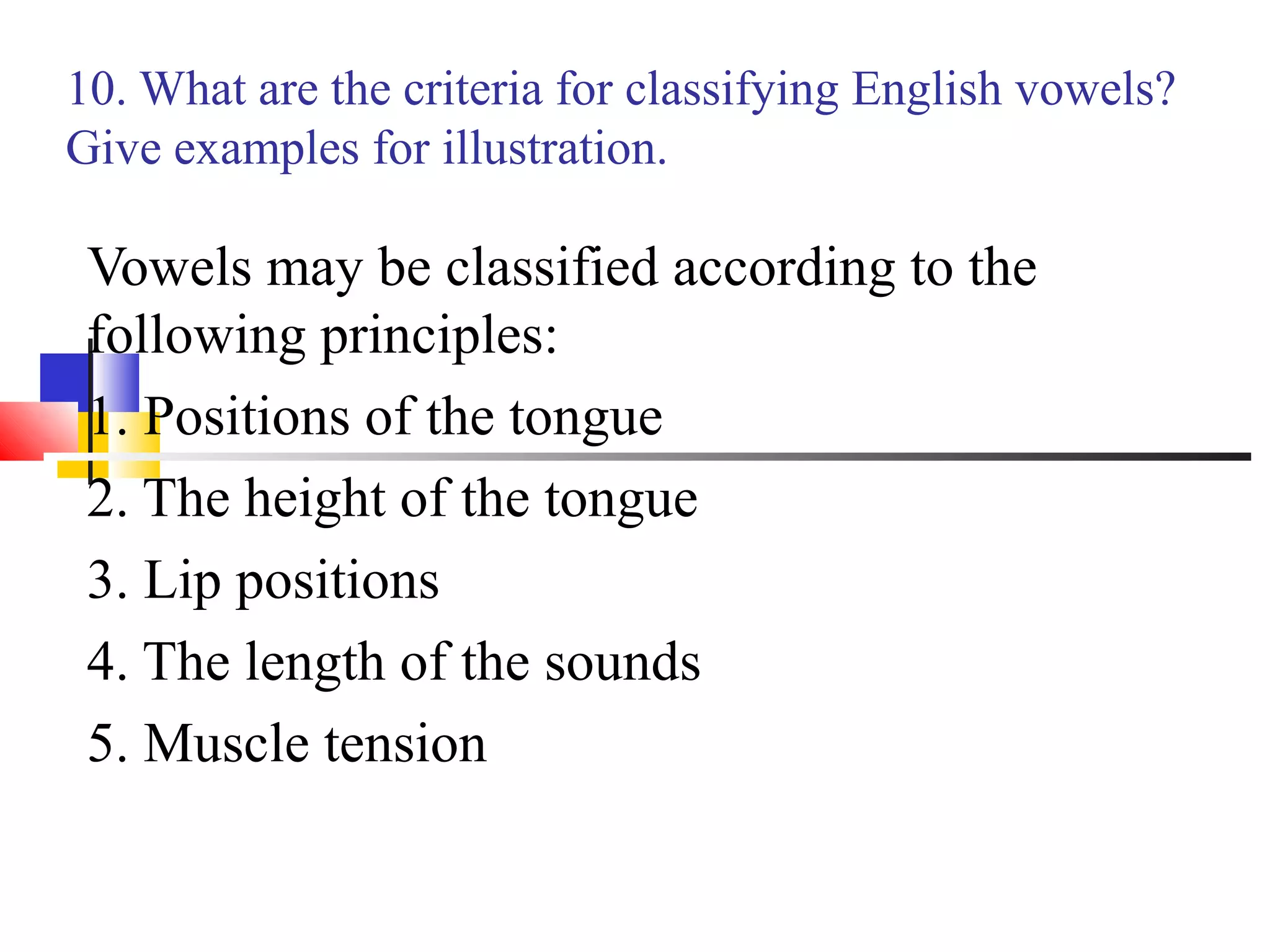 10. What are the criteria for classifying English vowels?
Give examples for illustration.

 Vowels may be classified according to the
 following principles:
 1. Positions of the tongue
 2. The height of the tongue
 3. Lip positions
 4. The length of the sounds
 5. Muscle tension
 