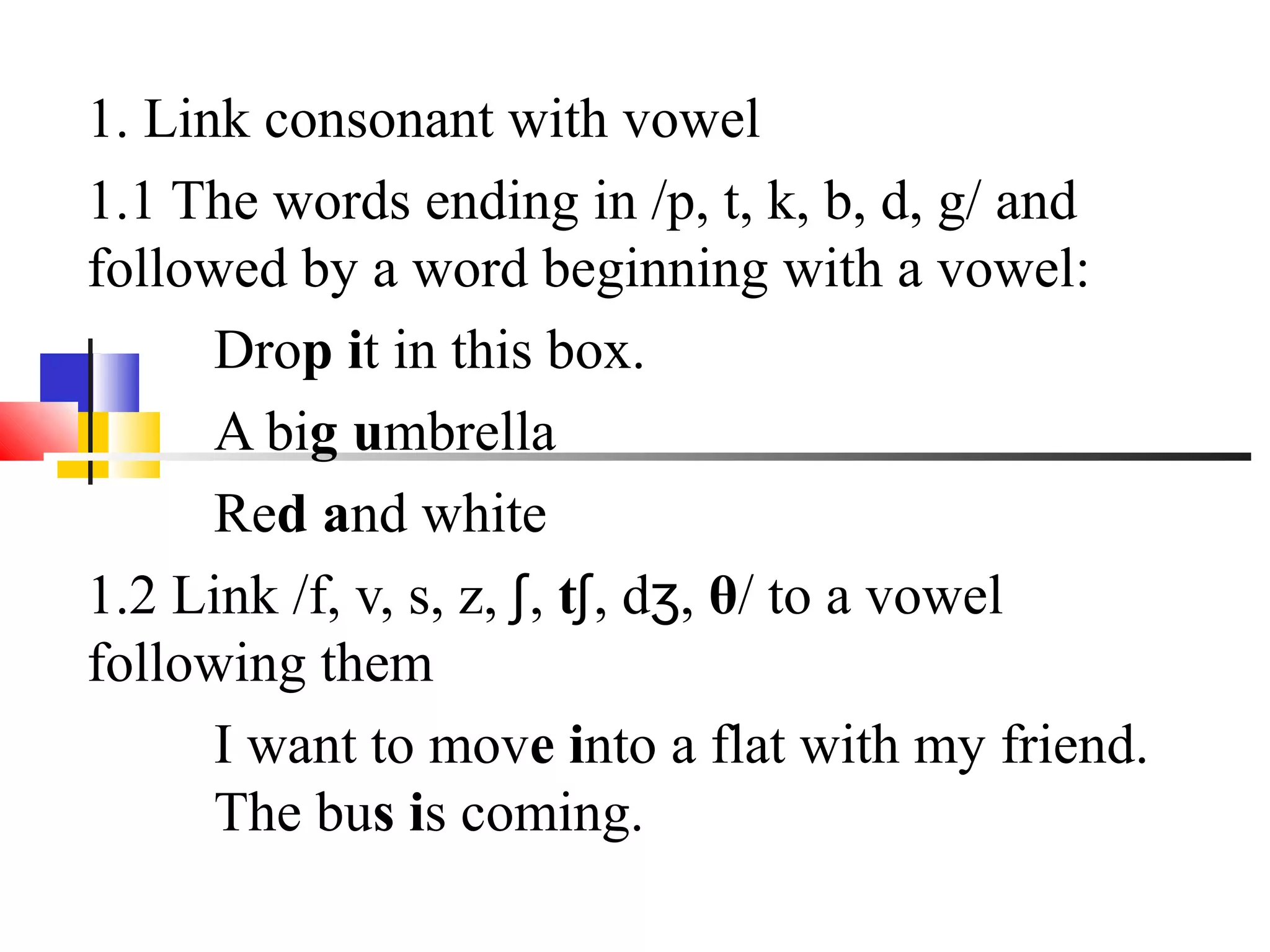 1. Link consonant with vowel
1.1 The words ending in /p, t, k, b, d, g/ and
followed by a word beginning with a vowel:
      Drop it in this box.
      A big umbrella
      Red and white
1.2 Link /f, v, s, z, ʃ, tʃ, dʒ, θ/ to a vowel
following them
      I want to move into a flat with my friend.
      The bus is coming.
 