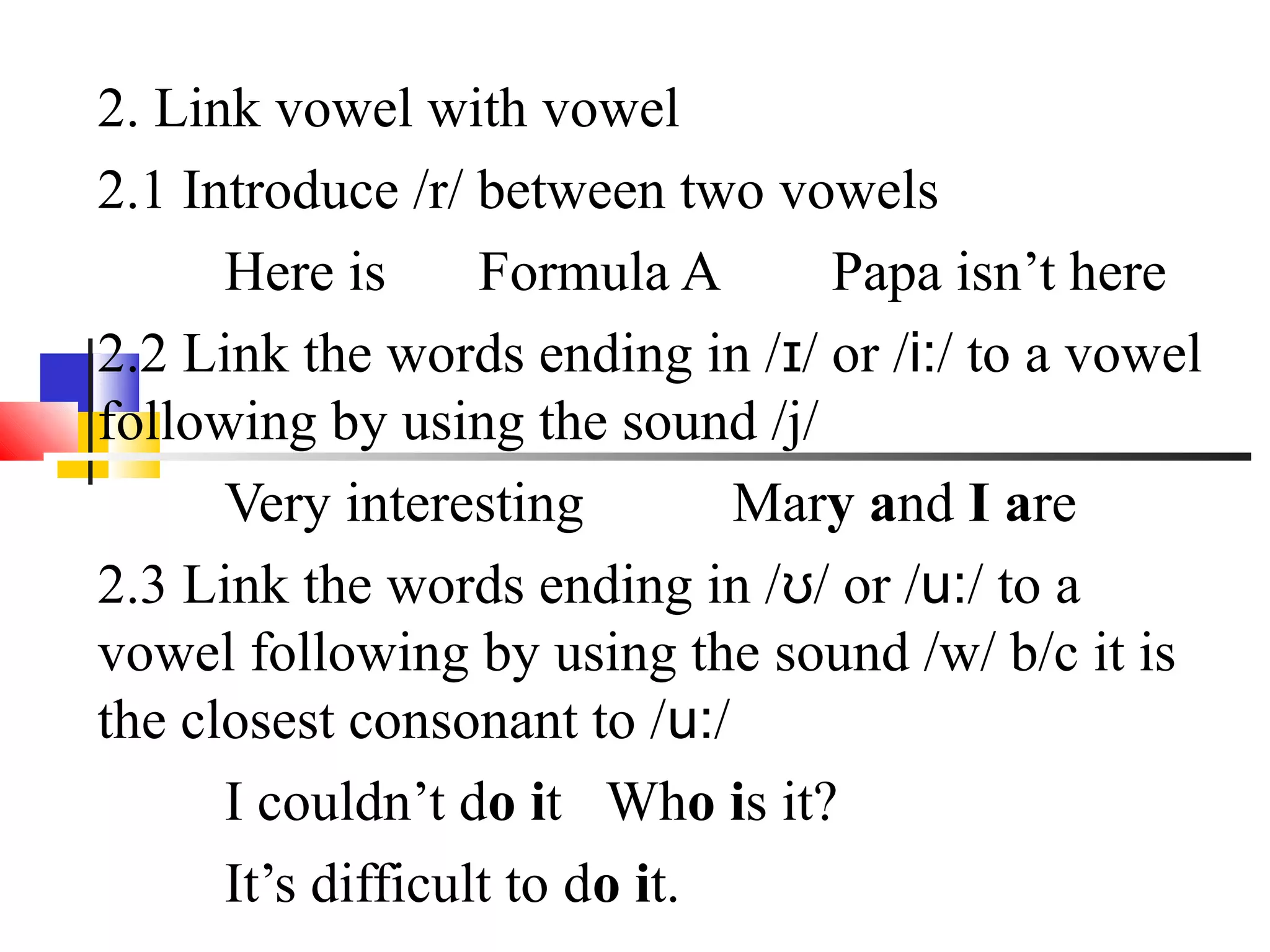 2. Link vowel with vowel
2.1 Introduce /r/ between two vowels
      Here is      Formula A      Papa isn’t here
2.2 Link the words ending in /ɪ/ or /i:/ to a vowel
following by using the sound /j/
      Very interesting         Mary and I are
2.3 Link the words ending in /ʊ/ or /u:/ to a
vowel following by using the sound /w/ b/c it is
the closest consonant to /u:/
      I couldn’t do it Who is it?
      It’s difficult to do it.
 