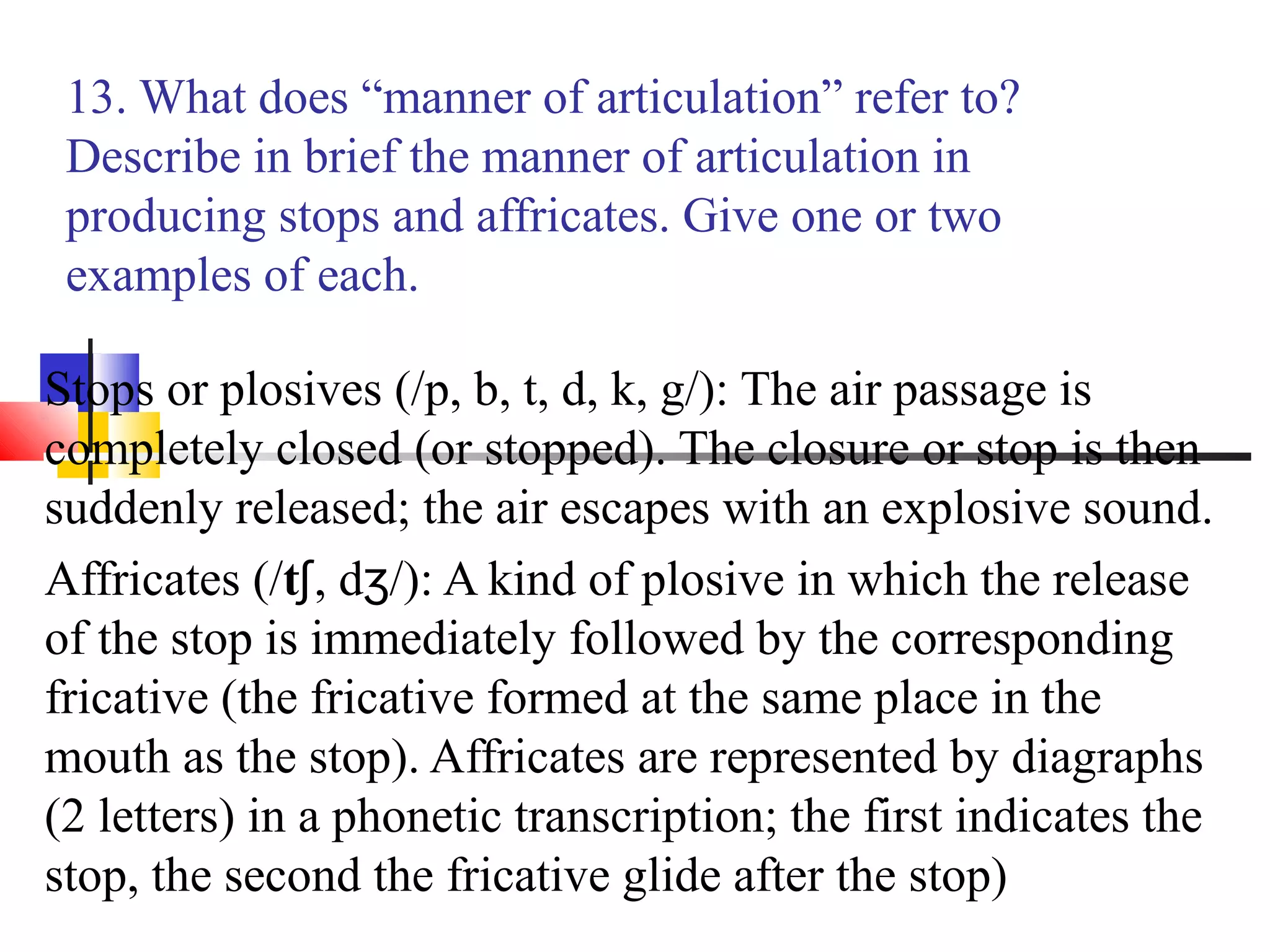 13. What does “manner of articulation” refer to?
 Describe in brief the manner of articulation in
 producing stops and affricates. Give one or two
 examples of each.

Stops or plosives (/p, b, t, d, k, g/): The air passage is
completely closed (or stopped). The closure or stop is then
suddenly released; the air escapes with an explosive sound.
Affricates (/tʃ, dʒ/): A kind of plosive in which the release
of the stop is immediately followed by the corresponding
fricative (the fricative formed at the same place in the
mouth as the stop). Affricates are represented by diagraphs
(2 letters) in a phonetic transcription; the first indicates the
stop, the second the fricative glide after the stop)
 