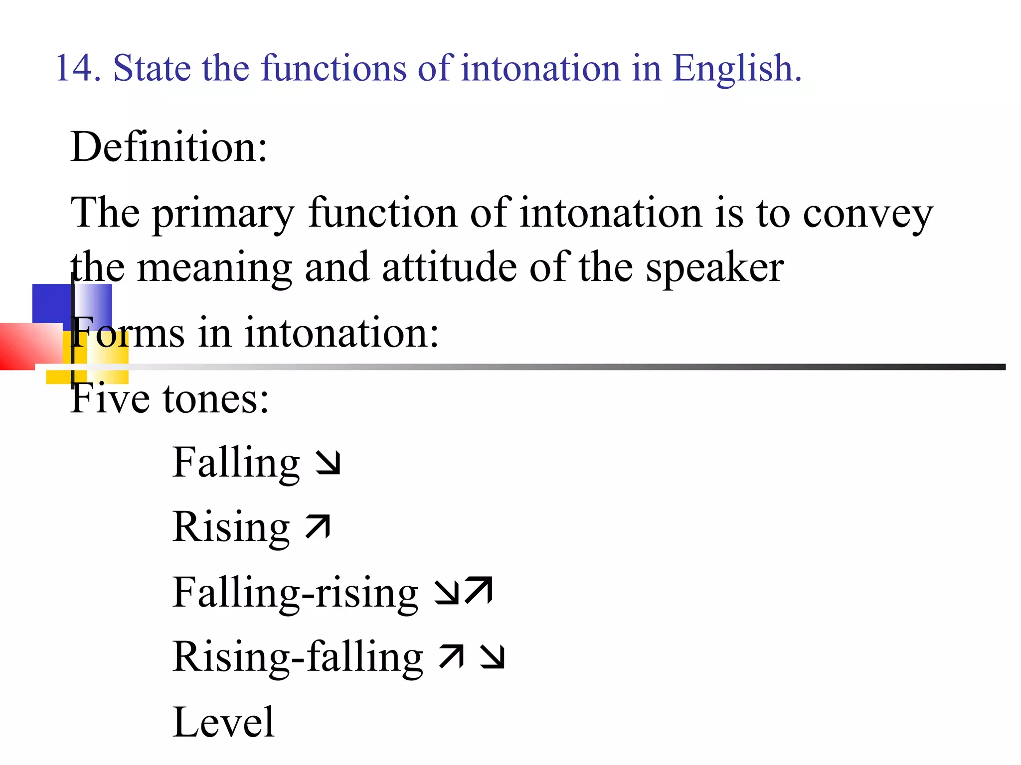 14. State the functions of intonation in English.

 Definition:
 The primary function of intonation is to convey
 the meaning and attitude of the speaker
 Forms in intonation:
 Five tones:
       Falling 
       Rising 
       Falling-rising 
       Rising-falling  
       Level
 