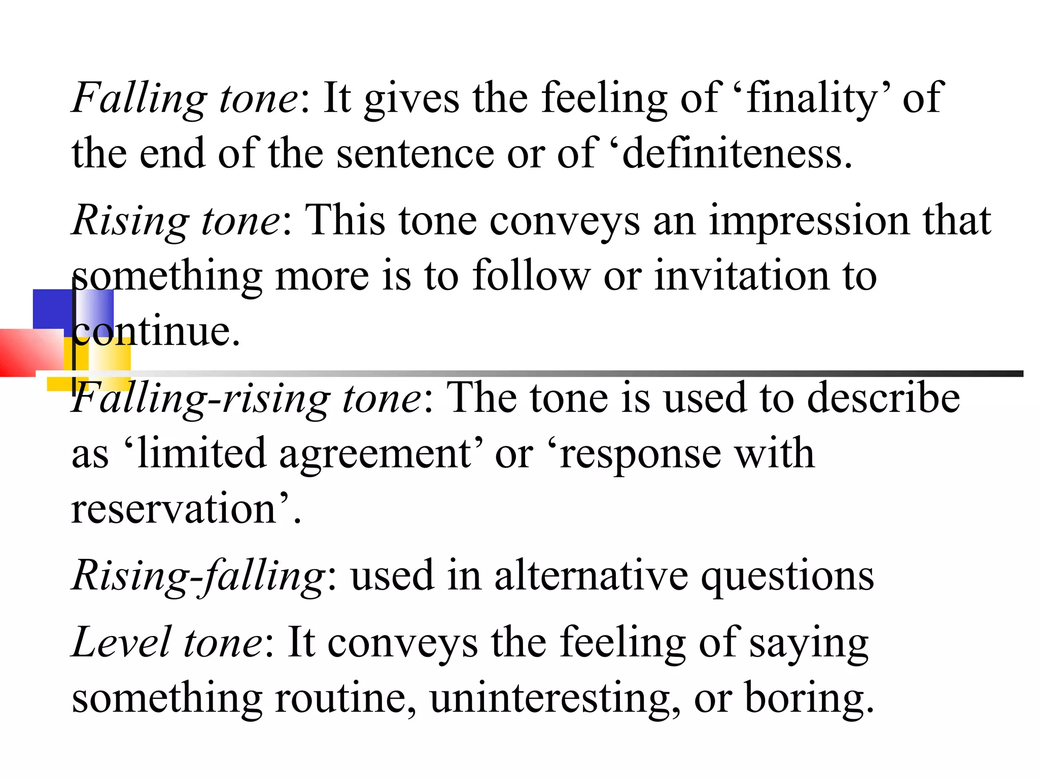 Falling tone: It gives the feeling of ‘finality’ of
the end of the sentence or of ‘definiteness.
Rising tone: This tone conveys an impression that
something more is to follow or invitation to
continue.
Falling-rising tone: The tone is used to describe
as ‘limited agreement’ or ‘response with
reservation’.
Rising-falling: used in alternative questions
Level tone: It conveys the feeling of saying
something routine, uninteresting, or boring.
 