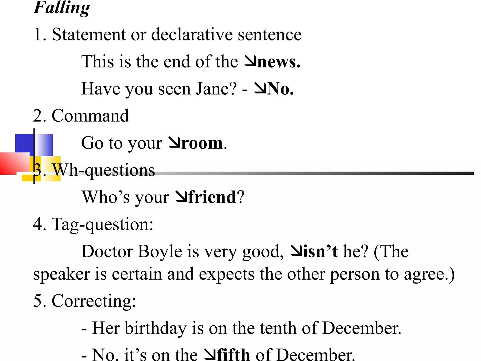 Falling
1. Statement or declarative sentence
       This is the end of the news.
       Have you seen Jane? - No.
2. Command
       Go to your room.
3. Wh-questions
       Who’s your friend?
4. Tag-question:
       Doctor Boyle is very good, isn’t he? (The
speaker is certain and expects the other person to agree.)
5. Correcting:
       - Her birthday is on the tenth of December.
       - No, it’s on the fifth of December.
 