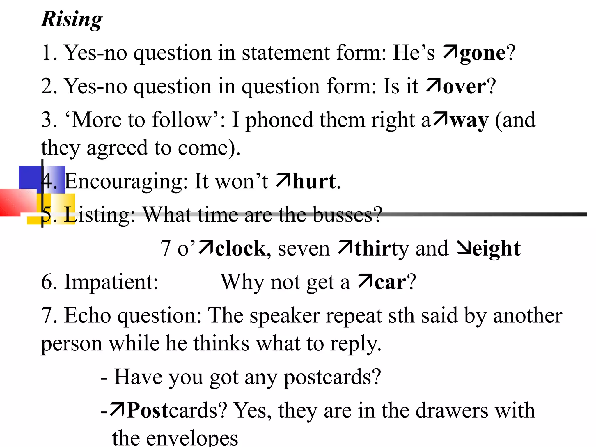 Rising
1. Yes-no question in statement form: He’s gone?
2. Yes-no question in question form: Is it over?
3. ‘More to follow’: I phoned them right away (and
they agreed to come).
4. Encouraging: It won’t hurt.
5. Listing: What time are the busses?
              7 o’clock, seven thirty and eight
6. Impatient:       Why not get a car?
7. Echo question: The speaker repeat sth said by another
person while he thinks what to reply.
       - Have you got any postcards?
       -Postcards? Yes, they are in the drawers with
         the envelopes
 