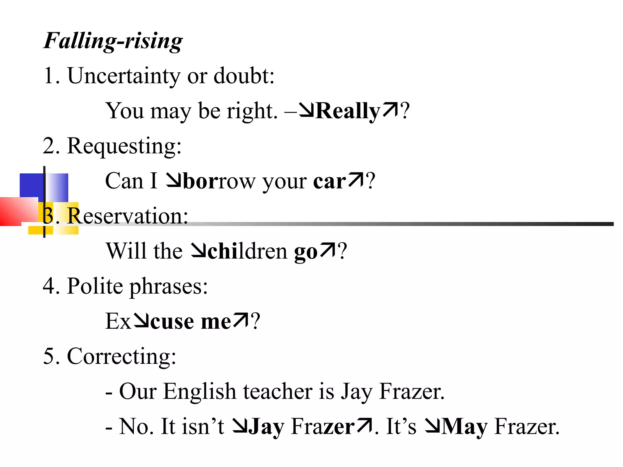 Falling-rising
1. Uncertainty or doubt:
       You may be right. –Really?
2. Requesting:
       Can I borrow your car?
3. Reservation:
       Will the children go?
4. Polite phrases:
       Excuse me?
5. Correcting:
       - Our English teacher is Jay Frazer.
       - No. It isn’t Jay Frazer. It’s May Frazer.
 