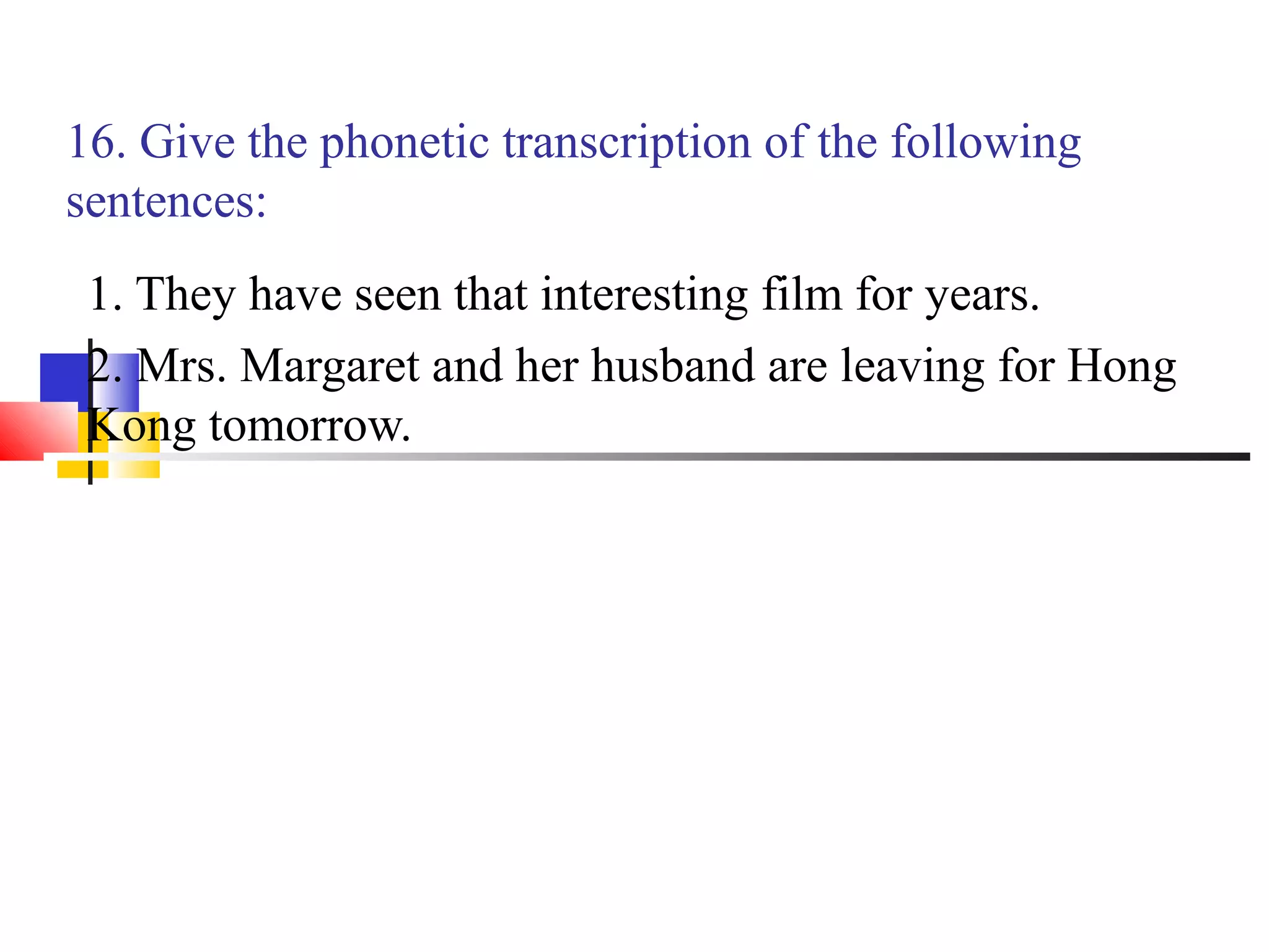 16. Give the phonetic transcription of the following
sentences:
 1. They have seen that interesting film for years.
 2. Mrs. Margaret and her husband are leaving for Hong
 Kong tomorrow.
 