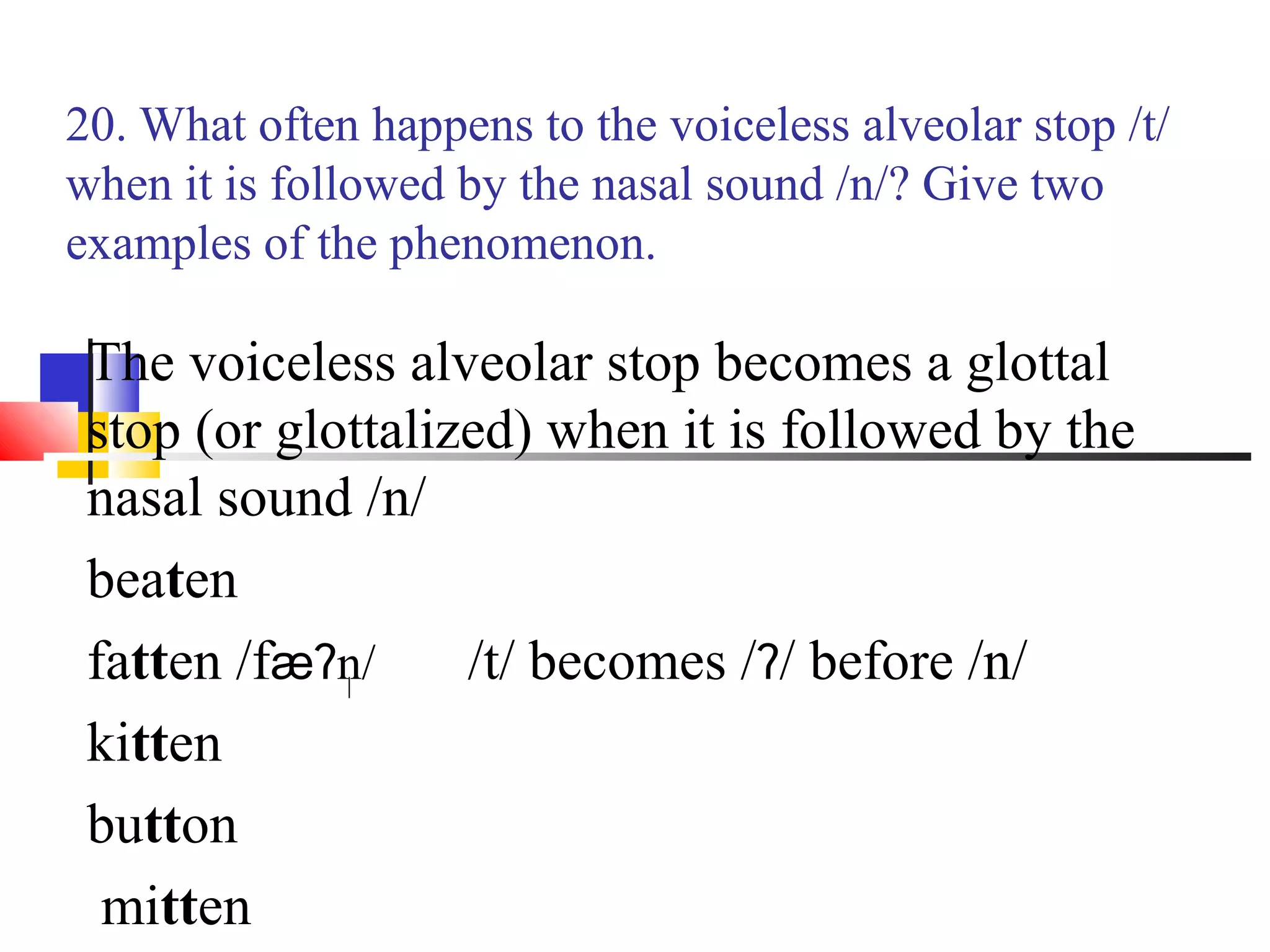 20. What often happens to the voiceless alveolar stop /t/
when it is followed by the nasal sound /n/? Give two
examples of the phenomenon.

 The voiceless alveolar stop becomes a glottal
 stop (or glottalized) when it is followed by the
 nasal sound /n/
 beaten
 fatten /fæʔn/     /t/ becomes /ʔ/ before /n/
 kitten
 button
  mitten
 
