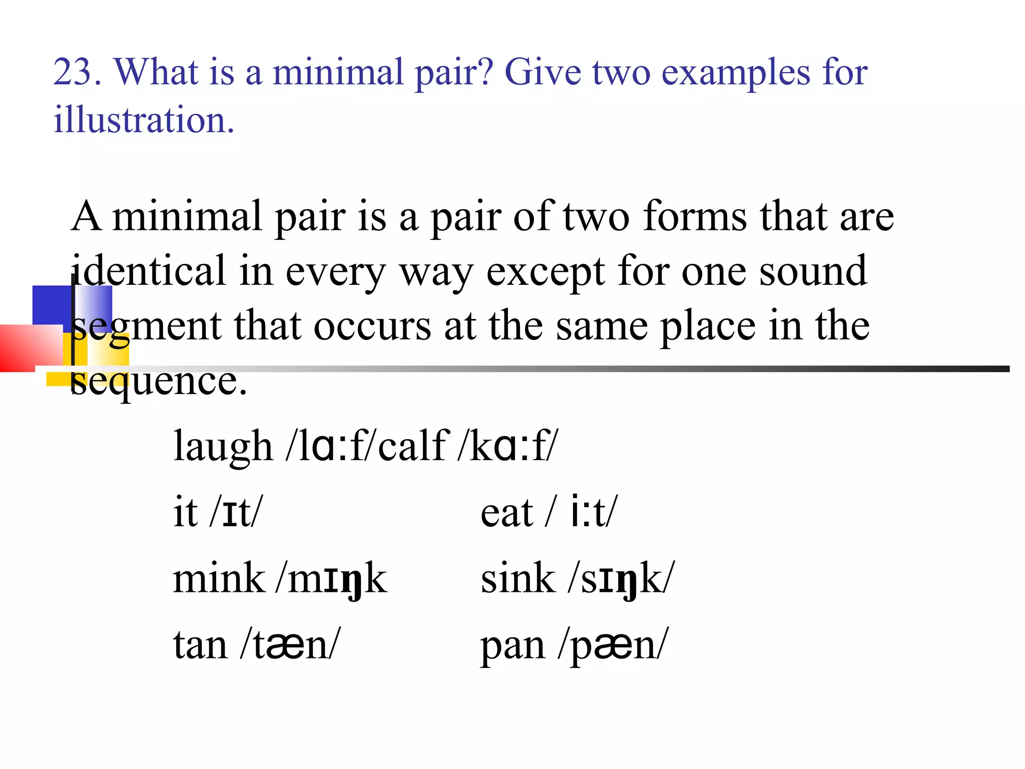 23. What is a minimal pair? Give two examples for
illustration.

 A minimal pair is a pair of two forms that are
 identical in every way except for one sound
 segment that occurs at the same place in the
 sequence.
       laugh /lɑ:f/calf /kɑ:f/
       it /ɪt/           eat / i:t/
       mink /mɪŋk        sink /sɪŋk/
       tan /tæn/         pan /pæn/
 