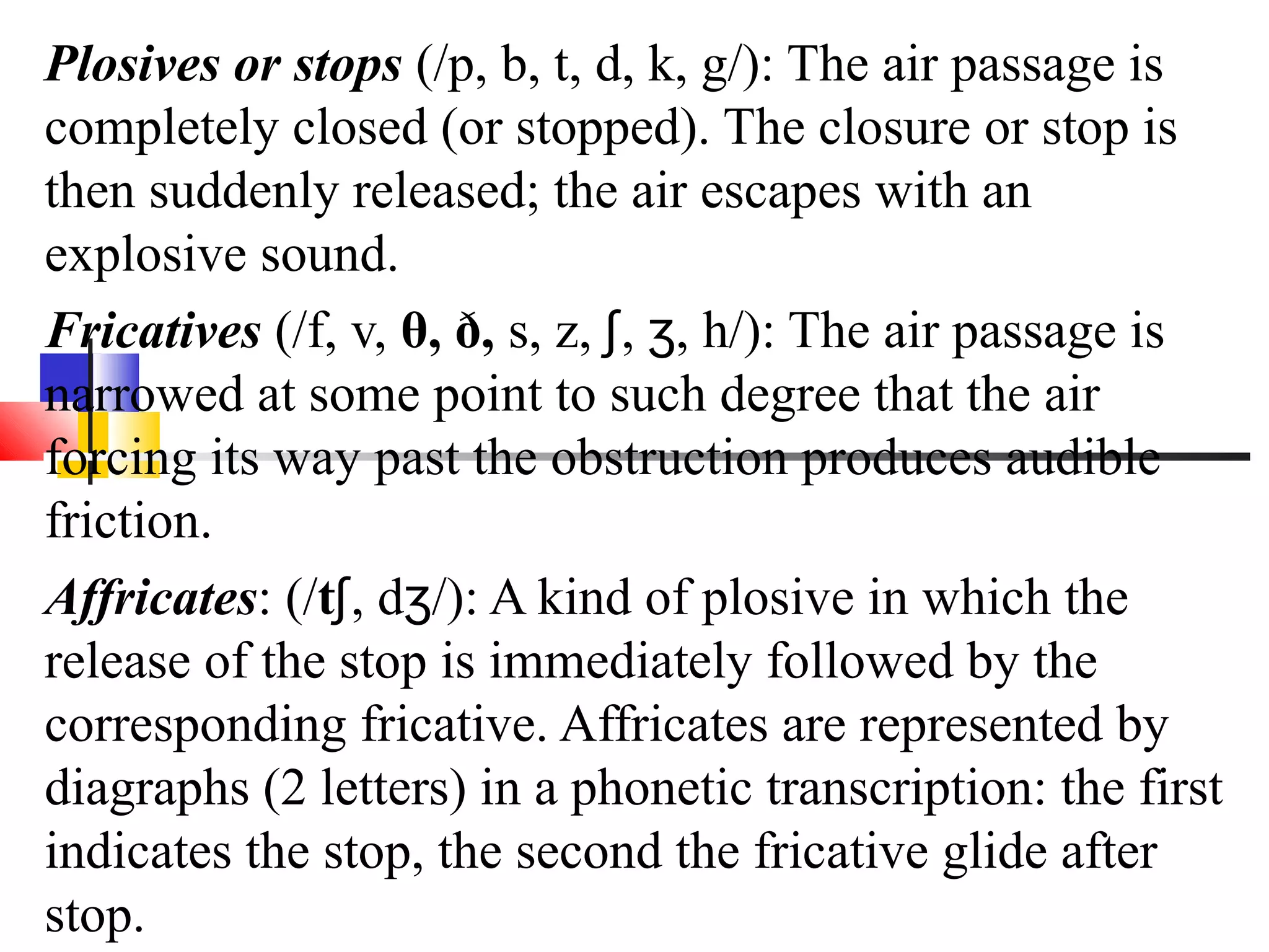 Plosives or stops (/p, b, t, d, k, g/): The air passage is
completely closed (or stopped). The closure or stop is
then suddenly released; the air escapes with an
explosive sound.
Fricatives (/f, v, θ, ð, s, z, ʃ, ʒ, h/): The air passage is
narrowed at some point to such degree that the air
forcing its way past the obstruction produces audible
friction.
Affricates: (/tʃ, dʒ/): A kind of plosive in which the
release of the stop is immediately followed by the
corresponding fricative. Affricates are represented by
diagraphs (2 letters) in a phonetic transcription: the first
indicates the stop, the second the fricative glide after
stop.
 