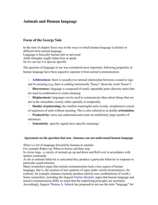 Animals and Human language
Focus of the George Yule
In the start of chapter focus was on the ways in which human language is distinct or
different from animal language .
Language is basically human trait or universal .
Allah Almighty taught Adam how to speak .
So we can say it is species specific.
The question of language in use was considered most important .following properties of
human language have been argued to separate it from animal communication:
 Arbitrariness: there is (usually) no rational relationship between a sound or sign
and its meaning (e.g. there is nothing intrinsically "housy" about the word "house").
 Discreteness: language is composed of small, repeatable parts (discrete units) that
are used in combination to create meaning.
 Displacement: languages can be used to communicate ideas about things that are
not in the immediate vicinity either spatially or temporally.
 Duality of patterning: the smallest meaningful units (words, morphemes) consist
of sequences of units without meaning. This is also referred to as double articulation.
 Productivity: users can understand and create an indefinitely large number of
utterances.
 Semanticity: specific signals have specific meanings.[
Agreement on the question that non –humans can not understand human language
There is a lot of language directed by humans to animals
For example Riders say Whoa to horses and they stop
In circus rings , a variety of animals go up and down and Roll over in accordance with
spoken commands
As far as animals behavior is concerned they produce a particular behavior in response to
particular sound stimulus
Many researchers argue that animal communication lacks a key aspect of human
language, that is, the creation of new patterns of signs under varied circumstances. (In
contrast, for example, humans routinely produce entirely new combinations of words.)
Some researchers, including the linguist Charles Hockett, argue that human language and
animal communication differ so much that the underlying principles are unrelated.
Accordingly, linguist Thomas A. Sebeok has proposed to not use the term "language" for
 