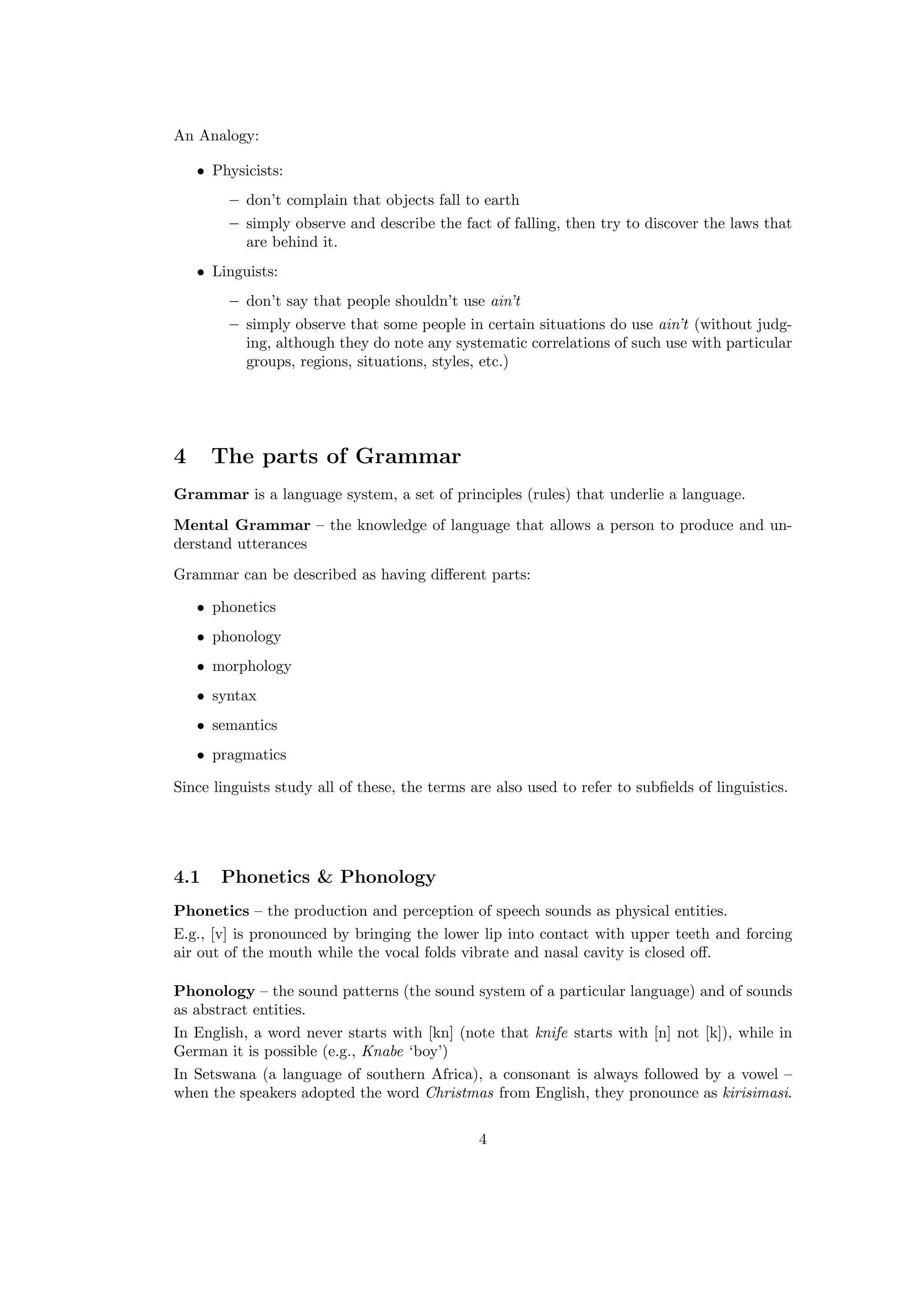 An Analogy:
• Physicists:
– don’t complain that objects fall to earth
– simply observe and describe the fact of falling, then try to discover the laws that
are behind it.
• Linguists:
– don’t say that people shouldn’t use ain’t
– simply observe that some people in certain situations do use ain’t (without judg-
ing, although they do note any systematic correlations of such use with particular
groups, regions, situations, styles, etc.)
4 The parts of Grammar
Grammar is a language system, a set of principles (rules) that underlie a language.
Mental Grammar – the knowledge of language that allows a person to produce and un-
derstand utterances
Grammar can be described as having diﬀerent parts:
• phonetics
• phonology
• morphology
• syntax
• semantics
• pragmatics
Since linguists study all of these, the terms are also used to refer to subﬁelds of linguistics.
4.1 Phonetics & Phonology
Phonetics – the production and perception of speech sounds as physical entities.
E.g., [v] is pronounced by bringing the lower lip into contact with upper teeth and forcing
air out of the mouth while the vocal folds vibrate and nasal cavity is closed oﬀ.
Phonology – the sound patterns (the sound system of a particular language) and of sounds
as abstract entities.
In English, a word never starts with [kn] (note that knife starts with [n] not [k]), while in
German it is possible (e.g., Knabe ‘boy’)
In Setswana (a language of southern Africa), a consonant is always followed by a vowel –
when the speakers adopted the word Christmas from English, they pronounce as kirisimasi.
4
 
