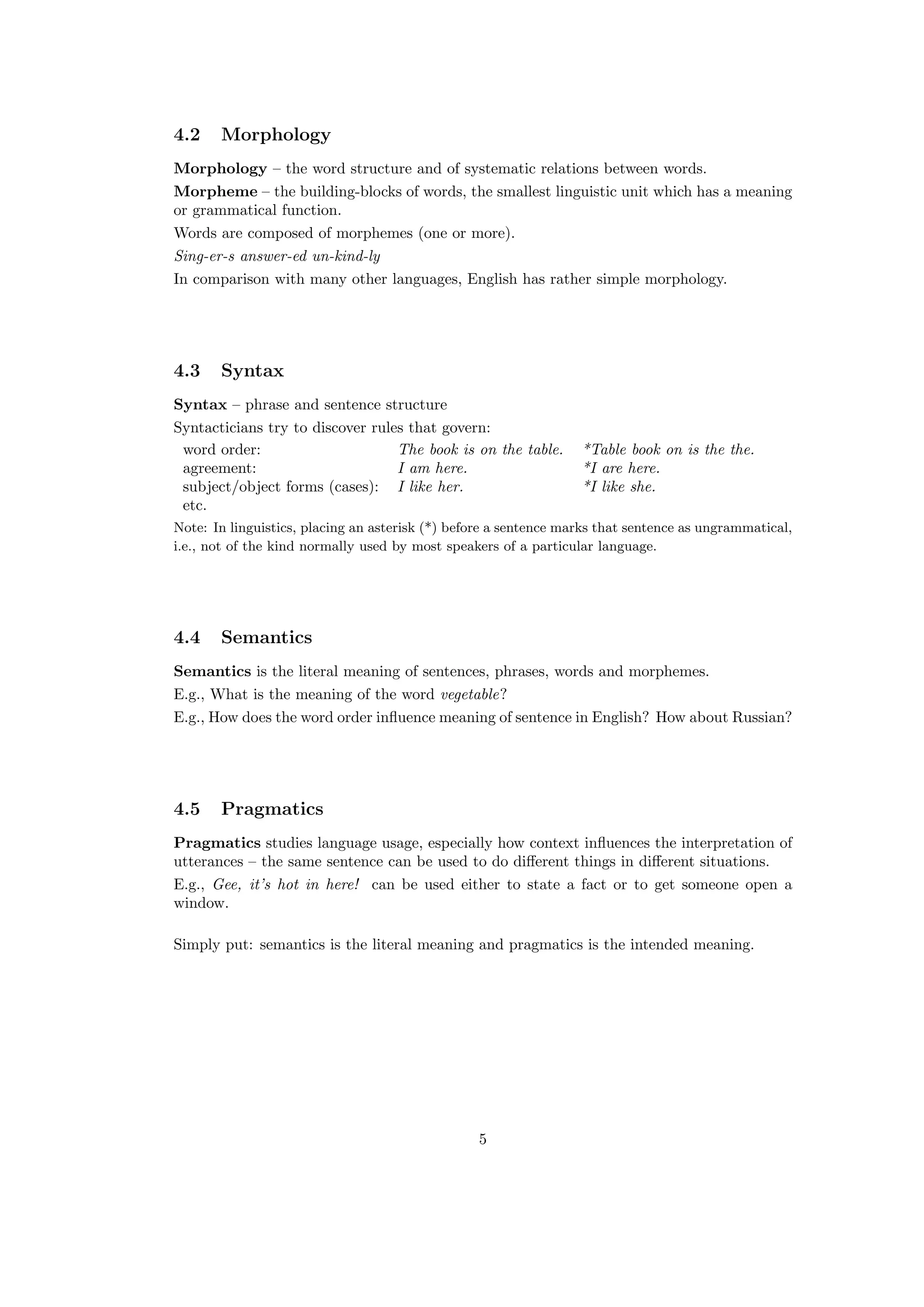 4.2 Morphology
Morphology – the word structure and of systematic relations between words.
Morpheme – the building-blocks of words, the smallest linguistic unit which has a meaning
or grammatical function.
Words are composed of morphemes (one or more).
Sing-er-s answer-ed un-kind-ly
In comparison with many other languages, English has rather simple morphology.
4.3 Syntax
Syntax – phrase and sentence structure
Syntacticians try to discover rules that govern:
word order: The book is on the table. *Table book on is the the.
agreement: I am here. *I are here.
subject/object forms (cases): I like her. *I like she.
etc.
Note: In linguistics, placing an asterisk (*) before a sentence marks that sentence as ungrammatical,
i.e., not of the kind normally used by most speakers of a particular language.
4.4 Semantics
Semantics is the literal meaning of sentences, phrases, words and morphemes.
E.g., What is the meaning of the word vegetable?
E.g., How does the word order inﬂuence meaning of sentence in English? How about Russian?
4.5 Pragmatics
Pragmatics studies language usage, especially how context inﬂuences the interpretation of
utterances – the same sentence can be used to do diﬀerent things in diﬀerent situations.
E.g., Gee, it’s hot in here! can be used either to state a fact or to get someone open a
window.
Simply put: semantics is the literal meaning and pragmatics is the intended meaning.
5
 