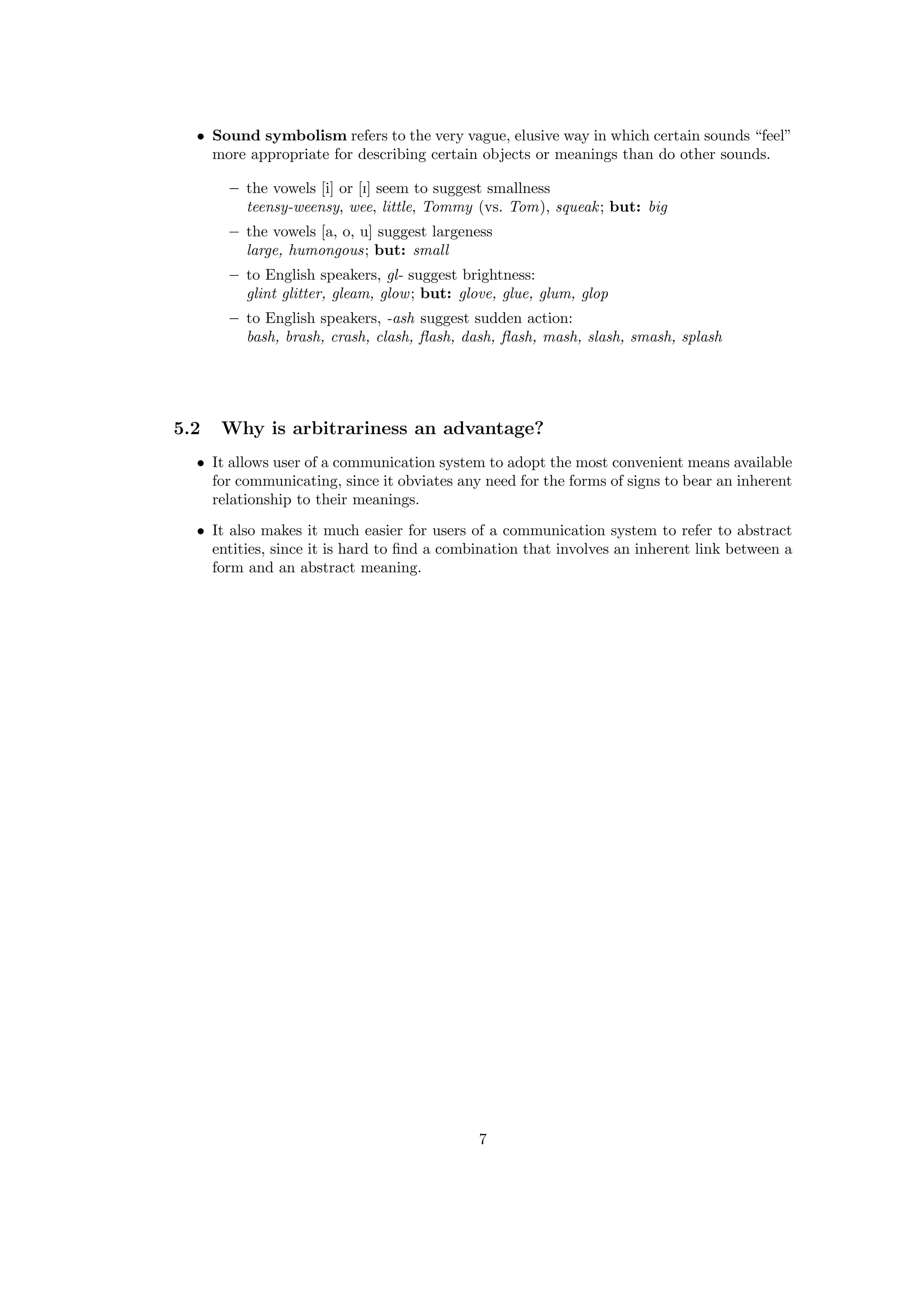 • Sound symbolism refers to the very vague, elusive way in which certain sounds “feel”
more appropriate for describing certain objects or meanings than do other sounds.
– the vowels [i] or [I] seem to suggest smallness
teensy-weensy, wee, little, Tommy (vs. Tom), squeak; but: big
– the vowels [a, o, u] suggest largeness
large, humongous; but: small
– to English speakers, gl- suggest brightness:
glint glitter, gleam, glow; but: glove, glue, glum, glop
– to English speakers, -ash suggest sudden action:
bash, brash, crash, clash, ﬂash, dash, ﬂash, mash, slash, smash, splash
5.2 Why is arbitrariness an advantage?
• It allows user of a communication system to adopt the most convenient means available
for communicating, since it obviates any need for the forms of signs to bear an inherent
relationship to their meanings.
• It also makes it much easier for users of a communication system to refer to abstract
entities, since it is hard to ﬁnd a combination that involves an inherent link between a
form and an abstract meaning.
7
 