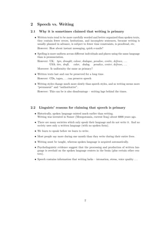 2 Speech vs. Writing
2.1 Why it is sometimes claimed that writing is primary
• Written texts tend to be more carefully worded and better organized than spoken texts,
they contain fewer errors, hesitations, and incomplete sentences, because writing is
usually planned in advance, is subject to fewer time constraints, is proofread, etc.
However: How about instant messaging, quick e-mails?
• Spelling is more uniform across diﬀerent individuals and places using the same language
than is pronunciation.
However: UK: tyre, draught, colour, dialogue, penalise, centre, defence, . . .
USA: tire, draft, color, dialog, penalize, center, defense, . . .
Moreover: Is uniformity the same as primacy?
• Written texts last and can be preserved for a long time.
However: CDs, tapes, . . . can preserve speech
• Writing styles change much more slowly than speech styles, and so writing seems more
“permanent” and “authoritative”.
However: This can be is also disadvantage – writing lags behind the times.
2.2 Linguists’ reasons for claiming that speech is primary
• Historically, spoken language existed much earlier than writing.
Writing was invented in Sumer (Mesopotamia, current Iraq) about 6000 years ago.
• There are many societies which only speak their language and do not write it. And no
society uses only a written language (with no spoken form).
• We learn to speak before we learn to write.
• Most people say more during one month than they write during their entire lives.
• Writing must be taught, whereas spoken language is acquired automatically.
• Psycholinguistic evidence suggest that the processing and production of written lan-
guage is overlaid on the spoken language centers in the brain (plus certain other cen-
ters).
• Speech contains information that writing lacks – intonation, stress, voice quality . . .
2
 