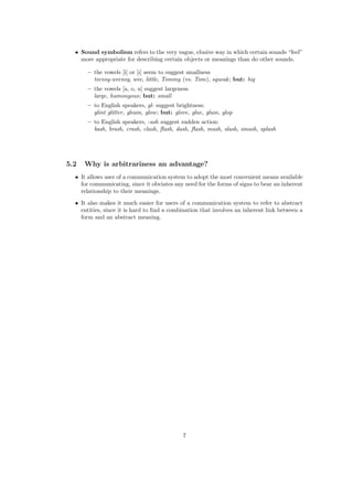 • Sound symbolism refers to the very vague, elusive way in which certain sounds “feel”
more appropriate for describing certain objects or meanings than do other sounds.
– the vowels [i] or [I] seem to suggest smallness
teensy-weensy, wee, little, Tommy (vs. Tom), squeak; but: big
– the vowels [a, o, u] suggest largeness
large, humongous; but: small
– to English speakers, gl- suggest brightness:
glint glitter, gleam, glow; but: glove, glue, glum, glop
– to English speakers, -ash suggest sudden action:
bash, brash, crash, clash, ﬂash, dash, ﬂash, mash, slash, smash, splash
5.2 Why is arbitrariness an advantage?
• It allows user of a communication system to adopt the most convenient means available
for communicating, since it obviates any need for the forms of signs to bear an inherent
relationship to their meanings.
• It also makes it much easier for users of a communication system to refer to abstract
entities, since it is hard to ﬁnd a combination that involves an inherent link between a
form and an abstract meaning.
7
 
