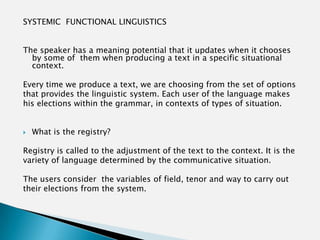 SYSTEMIC FUNCTIONAL LINGUISTICS


The speaker has a meaning potential that it updates when it chooses
  by some of them when producing a text in a specific situational
  context.

Every time we produce a text, we are choosing from the set of options
that provides the linguistic system. Each user of the language makes
his elections within the grammar, in contexts of types of situation.


   What is the registry?

Registry is called to the adjustment of the text to the context. It is the
variety of language determined by the communicative situation.

The users consider the variables of field, tenor and way to carry out
their elections from the system.
 