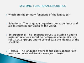 SYSTEMIC FUNCTIONAL LINGUISTICS


   Which are the primary functions of the language?


    Ideational: The language organizes our experience and
    aid to conform our vision of the world.


    Interpersonal: The language serves to establish and to
    maintain relations social, to determine communicative
    rolls, social groups and to consolidate the identity of the
    speakers.


   Textual: The language offers to the users appropriate
    means to create coherent messages or texts.
 