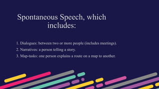 Spontaneous Speech, which
includes:
1. Dialogues: between two or more people (includes meetings).
2. Narratives: a person telling a story.
3. Map-tasks: one person explains a route on a map to another.
 
