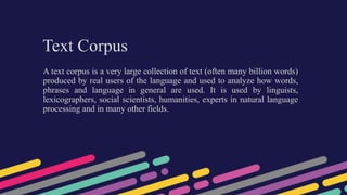 Text Corpus
A text corpus is a very large collection of text (often many billion words)
produced by real users of the language and used to analyze how words,
phrases and language in general are used. It is used by linguists,
lexicographers, social scientists, humanities, experts in natural language
processing and in many other fields.
 