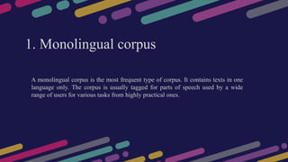 1. Monolingual corpus
A monolingual corpus is the most frequent type of corpus. It contains texts in one
language only. The corpus is usually tagged for parts of speech used by a wide
range of users for various tasks from highly practical ones.
 