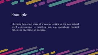 Checking the correct usage of a word or looking up the most natural
word combinations, to scientific use, e.g. identifying frequent
patterns or new trends in language.
Example
 