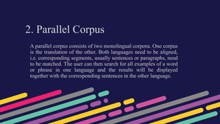 2. Parallel Corpus
A parallel corpus consists of two monolingual corpora. One corpus
is the translation of the other. Both languages need to be aligned,
i.e. corresponding segments, usually sentences or paragraphs, need
to be matched. The user can then search for all examples of a word
or phrase in one language and the results will be displayed
together with the corresponding sentences in the other language.
 