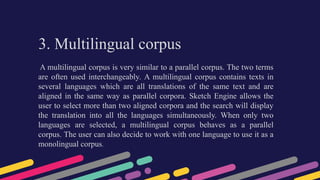 3. Multilingual corpus
A multilingual corpus is very similar to a parallel corpus. The two terms
are often used interchangeably. A multilingual corpus contains texts in
several languages which are all translations of the same text and are
aligned in the same way as parallel corpora. Sketch Engine allows the
user to select more than two aligned corpora and the search will display
the translation into all the languages simultaneously. When only two
languages are selected, a multilingual corpus behaves as a parallel
corpus. The user can also decide to work with one language to use it as a
monolingual corpus.
 
