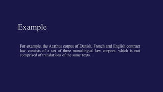 Example
For example, the Aarthus corpus of Danish, French and English contract
law consists of a set of three monolingual law corpora, which is not
comprised of translations of the same texts.
 