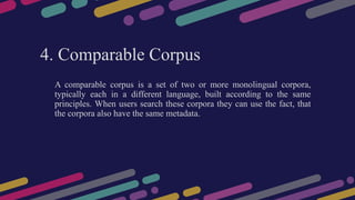 4. Comparable Corpus
A comparable corpus is a set of two or more monolingual corpora,
typically each in a different language, built according to the same
principles. When users search these corpora they can use the fact, that
the corpora also have the same metadata.
 